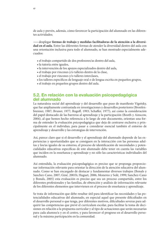 17




de	aula	y	prevén,	además,	cómo	favorecer	la	participación	del	alumnado	en	las	diferen-
tes	actividades;

— 	desplegar	formas de trabajo y medidas facilitadoras de la atención a la diversi-
  —
dad en el aula.	Entre	las	diferentes	formas	de	atender	la	diversidad	dentro	del	aula	con	
una	orientación	inclusiva	para	todo	el	alumnado,	se	han	mostrado	especialmente	ade-
cuados:

	    •	el	trabajo	compartido	de	dos	profesores/as	dentro	del	aula,
	    •	la	tutoría	entre	iguales,
	    •	la	intervención	de	los	apoyos	especializados	dentro	del	aula,
	    •	el	trabajo	por	rincones	y/o	talleres	dentro	de	la	clase,
	    •	el	trabajo	por	rincones	y/o	talleres	interclases,
	    •	los	talleres	específicos	de	lenguaje	oral	o	de	lengua	escrita	en	pequeños	grupos,
	    •	el	trabajo	en	pequeños	grupos	dentro	del	aula.


5.2. En relación con la evaluación psicopedagógica
del alumnado
La	naturaleza	social	del	aprendizaje	y	del	desarrollo	que	puso	de	manifiesto	Vigotsky,	
que	fue	ampliamente	contrastada	en	investigaciones	y	desarrollos	posteriores	(Bronfen-
brenner,	 1987;	 Bruner,	 1977;	 Rogoff,	1993;	 Schaffer,	1977),	 así	 como	la	 consideración	
del	papel	destacado	de	las	barreras	al	aprendizaje	y	la	participación	(Booth	y	Ainscow,	
2004),	al	que	hemos	hecho	referencia	a	lo	largo	de	este	documento,	orientan	una	for-	
ma	de	entender	la	evaluación	psicopedagógica	que	deja	de	centrarse	exclusiva	y	prin-	
cipalmente	 en	 el	 individuo,	 para	 pasar	 a	 considerar	 esencial	 también	 el	 entorno	 de	
aprendizaje	y	desarrollo	y	las	estrategias	de	intervención.

Así,	parece	claro	que	si	el	desarrollo	y	el	aprendizaje	del	alumnado	depende	de	las	ex-
periencias	y	oportunidades	que	se	consiguen	en	la	interacción	con	las	personas	adul-	
tas	y	los/as	iguales	de	su	entorno,	el	proceso	de	identificación	de	necesidades	y	poten-
cialidades	 educativas	 específicas	 de	 este	 alumnado	 debe	 tener	 en	 cuenta	 las	 variables	
que	inciden	en	la	enseñanza	y	aprendizaje	y	no	sólo	las	características	individuales	del	
alumnado.

Así	 entendida,	 la	 evaluación	 psicopedagógica	 es	 preciso	 que	 se	 proponga	 proporcio-	
nar	información	relevante	para	orientar	la	dirección	de	la	atención	educativa	del	alum-
nado.	Como	se	han	encargado	de	destacar	y	fundamentar	diversos	trabajos	(Bonals	y	
Sanchez-Cano,	2007;	Giné,	2001b;	Huguet,	2006;	Monereo	y	Solé,	1999;	Sanchez-Cano	
y	 Bonals,	 2005)	 esta	 evaluación	 es	 preciso	 que	 sea	 un	 proceso	 compartido,	 entre	 los	
diferentes	profesionales	y	las	familias,	de	obtención	y	análisis	de	información	relevante	      	
de	los	diferentes	elementos	que	intervienen	en	el	proceso	de	enseñanza	y	aprendizaje.

Se	trata	de	información	que	debe	resultar	útil	para	identificar	las	necesidades	y	las	po-
tencialidades	educativas	del	alumnado,	en	especial	aquel	que	presente	dificultades	en	
el	desarrollo	personal	o	que	tenga,	por	diferentes	motivos,	dificultades	severas	para	ad-
quirir	las	competencias	que	prevé	el	currículum	escolar,	para	facilitar	la	toma	de	deci-
siones	en	relación	a	la	propuesta	curricular	y	al	tipo	de	actuaciones	que	serán	necesarias	
para	cada	alumno/a	y	en	el	centro,	y	para	favorecer	el	progreso	en	el	desarrollo	perso-	
nal	y	la	máxima	participación	en	la	comunidad.
 
