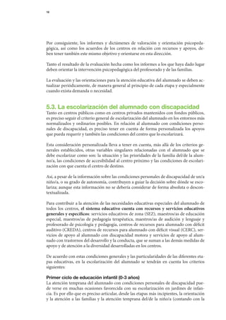18




Por	 consiguiente,	 los	 informes	 y	 dictámenes	 de	 valoración	 y	 orientación	 psicopeda-
gógica,	 así	 como	 los	 acuerdos	 de	 los	 centros	 en	 relación	 con	 recursos	 y	 apoyos,	 de-	
ben	tener	también	este	mismo	objetivo	y	orientarse	en	esta	dirección.

Tanto	el	resultado	de	la	evaluación	hecha	como	los	informes	a	los	que	haya	dado	lugar	
deben	orientar	la	intervención	psicopedagógica	del	profesorado	y	de	las	familias.

La	evaluación	y	las	orientaciones	para	la	atención	educativa	del	alumnado	se	deben	ac-
tualizar	periódicamente,	de	manera	general	al	principio	de	cada	etapa	y	especialmente	
cuando	exista	demanda	o	necesidad.


5.3. La escolarización del alumnado con discapacidad
Tanto	en	centros	públicos	como	en	centros	privados	mantenidos	con	fondos	públicos,	
es	preciso	seguir	el	criterio	general	de	escolarización	del	alumnado	en	los	entornos	más	
normalizados	 y	 ordinarios	 po	 ibles.	 En	 relación	 al	 alumnado	 con	 condiciones	 perso-
                                  s
nales	 de	 discapacidad,	 es	 preciso	 tener	 en	 cuenta	 de	 forma	 personalizada	 los	 apoyos	
                                                                                               	
que	pueda	requerir	y	también	las	condiciones	del	centro	que	lo	escolarizará.

Esta	consideración	personalizada	lleva	a	tener	en	cuenta,	más	allá	de	los	criterios	ge-
nerales	 establecidos,	 otras	 variables	 singulares	 relacionadas	 con	 el	 alumnado	 que	 se	
                                                                                              	
debe	escolarizar	como	son:	la	situación	y	las	prioridades	de	la	familia	del/de	la	alum-
no/a,	las	condiciones	de	accesibilidad	al	centro	próximo	y	las	condiciones	de	escolari-
zación	con	que	cuenta	el	centro	de	destino.

Así,	a	pesar	de	la	información	sobre	las	condiciones	personales	de	discapacidad	de	un/a	
niño/a,	o	su	grado	de	autonomía,	contribuyen	a	guiar	la	decisión	sobre	dónde	se	esco-
lariza;	aunque	esta	información	no	se	debería	considerar	de	forma	absoluta	o	descon-
textualizada.

Para	contribuir	a	la	atención	de	las	necesidades	educativas	especiales	del	alumnado	de	
todos	 los	 centros,	 el sistema educativo cuenta con recursos y servicios educativos
generales y específicos:	servicios	educativos	de	zona	(SEZ),	maestros/as	de	educación	
especial,	 maestros/as	 de	 pedagogía	 terapéutica,	 maestros/as	 de	 audición	 y	 lenguaje	 y	
profesorado	de	psicología	y	pedagogía,	centros	de	recursos	para	alumnado	con	déficit	
auditivo	(CREDA),	centros	de	recursos	para	alumnado	con	déficit	visual	(CERC),	ser-
vicios	 de	 apoyo	 al	 alumnado	 con	 discapacidad	 motora	 y	 servicios	 de	 apoyo	 al	 alum-
nado	con	trastornos	del	desarrollo	y	la	conducta,	que	se	suman	a	las	demás	medidas	de	
apoyo	y	de	atención	a	la	diversidad	desarrolladas	en	los	centros.

De	acuerdo	con	estas	condiciones	generales	y	las	particularidades	de	las	diferentes	eta-
pas	 educativas,	 en	 la	 escolarización	 del	 alumnado	 se	 tendrán	 en	 cuenta	 los	 criterios	
                                                                                                	
siguientes:

Primer ciclo de educación infantil (0-3 años)
La	atención	temprana	del	alumnado	con	condiciones	personales	de	discapacidad	pue-
de	 verse	 en	 muchas	 ocasiones	 favorecida	 con	 su	 escolarización	 en	 jardines	 de	 infan-	
cia.	Es	por	ello	que	es	preciso	articular,	desde	las	etapas	más	incipientes,	la	orientación	        	
y	 la	 atención	 a	 las	 familias	 y	 la	 atención	 temprana	 del/de	 la	 niño/a	 (contando	 con	 la	
 