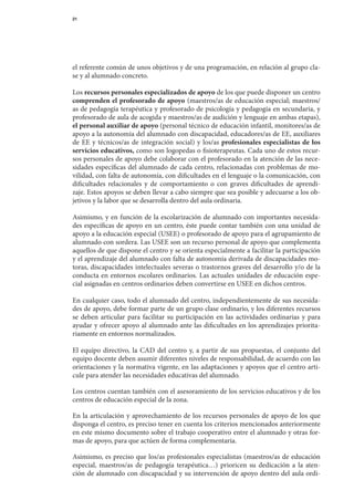21




el	referente	común	de	unos	objetivos	y	de	una	programación,	en	relación	al	grupo	cla-	
se	y	al	alumnado	concreto.

Los	recursos personales especializados de apoyo de	los	que	puede	disponer	un	centro	
comprenden el profesorado de apoyo	(maestros/as	de	educación	especial;	maestros/
as	de	pedagogía	terapéutica	y	profesorado	de	psicología	y	pedagogía	en	secundaria,	y	
profesorado	de	aula	de	acogida	y	maestros/as	de	audición	y	lenguaje	en	ambas	etapas),	
el personal auxiliar de apoyo	(personal	técnico	de	educación	infantil,	monitores/as	de	
apoyo	a	la	autonomía	del	alumnado	con	discapacidad,	educadores/as	de	EE,	auxiliares	
de	 EE	 y	 técnicos/as	 de	 integración	 social)	 y	 los/as	 profesionales especialistas de los
servicios educativos,	como	son	logopedas	o	fisioterapeutas.	Cada	uno	de	estos	recur-
sos	personales	de	apoyo	debe	colaborar	con	el	profesorado	en	la	atención	de	las	nece-
sidades	específicas	del	alumnado	de	cada	centro,	relacionadas	con	problemas	de	mo-
vilidad,	con	falta	de	autonomía,	con	dificultades	en	el	lenguaje	o	la	comunicación,	con	
dificultades	 relacionales	 y	 de	 comportamiento	 o	 con	 graves	 dificultades	 de	 aprendi-	
zaje.	Estos	apoyos	se	deben	llevar	a	cabo	siempre	que	sea	posible	y	adecuarse	a	los	ob-
jetivos	y	la	labor	que	se	desarrolla	dentro	del	aula	ordinaria.

Asimismo,	y	en	función	de	la	escolarización	de	alumnado	con	importantes	necesida-	
des	específicas	de	apoyo	en	un	centro,	éste	puede	contar	también	con	una	unidad	de	
apoyo	a	la	educación	especial	(USEE)	o	profesorado	de	apoyo	para	el	agrupamiento	de	
alumnado	con	sordera.	Las	USEE	son	un	recurso	personal	de	apoyo	que	complementa	
aquellos	de	que	dispone	el	centro	y	se	orienta	especialmente	a	facilitar	la	participación	
y	el	aprendizaje	del	alumnado	con	falta	de	autonomía	derivada	de	discapacidades	mo-
toras,	discapacidades	intelectuales	severas	o	trastornos	graves	del	desarrollo	y/o	de	la	
conducta	 en	 entornos	 escolares	ordinarios.	 Las	actuales	unidades	de	educación	espe-	
cial	asignadas	en	centros	ordinarios	deben	convertirse	en	USEE	en	dichos	centros.

En	cualquier	caso,	todo	el	alumnado	del	centro,	independientemente	de	sus	necesida-
des	de	apoyo,	debe	formar	parte	de	un	grupo	clase	ordinario,	y	los	diferentes	recursos	            	
se	 deben	 articular	 para	 facilitar	 su	 participación	 en	 las	 actividades	 ordinarias	 y	 para	
ayudar	y	ofrecer	apoyo	al	alumnado	ante	las	dificultades	en	los	aprendizajes	priorita-
riamente	en	entornos	normalizados.

El	 equipo	 directivo,	 la	 CAD	 del	 centro	 y,	 a	 partir	 de	 sus	 propuestas,	 el	 conjunto	 del	
equipo	docente	deben	asumir	diferentes	niveles	de	responsabilidad,	de	acuerdo	con	las	
orientaciones	y	la	nor	 ativa	vigente,	en	las	adaptaciones	y	apoyos	que	el	centro	arti-	
                          m
cule	para	atender	las	necesidades	educativas	del	alumnado.

Los	centros	cuentan	también	con	el	asesoramiento	de	los	servicios	educativos	y	de	los	
centros	de	educación	especial	de	la	zona.

En	la	articulación	y	aprovechamiento	de	los	recursos	personales	de	apoyo	de	los	que	
disponga	el	centro,	es	preciso	tener	en	cuenta	los	criterios	mencionados	anteriormente	
en	este	mismo	documento	sobre	el	trabajo	cooperativo	entre	el	alumnado	y	otras	for-	
mas	de	apoyo,	para	que	actúen	de	forma	complementaria.

Asimismo,	es	preciso	que	los/as	profesionales	especialistas	(maestros/as	de	educación	
especial,	 maestros/as	 de	 pedagogía	 terapéutica…)	 prioricen	 su	 dedicación	 a	 la	 aten-	
ción	de	alumnado	con	discapacidad	y	su	intervención	de	apoyo	dentro	del	aula	ordi-	
 