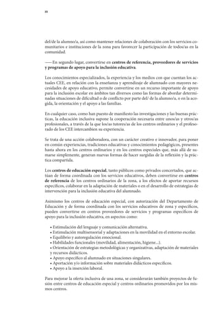 23




del/de	la	alumno/a,	así	como	mantener	relaciones	de	colaboración	con	los	servicios	co-
munitarios	e	instituciones	de	la	zona	para	favorecer	la	participación	de	todos/as	en	la	
comunidad.

— 	En	segundo	lugar,	convertirse	en	centros de referencia, proveedores de servicios
  —
y programas de apoyo para la inclusión educativa.

Los	conocimientos	especializados,	la	experiencia	y	los	medios	con	que	cuentan	los	ac-
tuales	CEE,	en	relación	con	la	enseñanza	y	aprendizaje	de	alumnado	con	mayores	ne-
cesidades	de	apoyo	educativo,	permite	convertirse	en	un	recurso	importante	de	apoyo	
para	la	inclusión	escolar	en	ámbitos	tan	diversos	como	las	formas	de	abordar	determi-	
nadas	situaciones	de	dificultad	o	de	conflicto	por	parte	del/	de	la	alumno/a,	o	en	la	aco-
gida,	la	orientación	y	el	apoyo	a	las	familias.

En	cualquier	caso,	como	han	puesto	de	manifiesto	las	investigaciones	y	las	buenas	prác-
ticas,	la	educación	inclusiva	supone	la	cooperación	necesaria	entre	unos/as	y	otros/as	
profesionales,	a	través	de	la	que	los/as	tutores/as	de	los	centros	ordinarios	y	el	profeso-
rado	de	los	CEE	intercambien	su	experiencia.

Se	trata	de	una	acción	colaboradora,	con	un	carácter	creativo	e	innovador,	para	poner	
en	común	experiencias,	tradiciones	educativas	y	conocimientos	pedagógicos,	presentes	
hasta	ahora	en	los	centros	ordinarios	y	en	los	centros	especiales	que,	más	allá	de	su-	
marse	simplemente,	generan	nuevas	formas	de	hacer	surgidas	de	la	reflexión	y	la	prác-
tica	compartida.

Los	centros de educación especial,	tanto	públicos	como	privados	concertados,	que	ac-
túan	de	forma	coor	 inada	con	los	servicios	educativos,	deben	convertirse	en	centros
                     d
de referencia	 de	 los	 centros	 ordinarios	 de	 la	 zona,	 a	 los	 efectos	 de	 aportar	 recursos	
específicos,	colaborar	en	la	adaptación	de	materiales	o	en	el	desarrollo	de	estrategias	de	
intervención	para	la	inclusión	educativa	del	alumnado.

Asimismo	 los	 centros	 de	 educación	 especial,	 con	 autorización	 del	 Departamento	 de	
Educación	 y	 de	 forma	 coordinada	 con	 los	 servicios	 educativos	 de	 zona	 y	 específicos,	
                                                                                               	
pueden	 convertirse	 en	 centros	 proveedores	 de	 servicios	 y	 programas	 específicos	 de	
apoyo	para	la	inclusión	educativa,	en	aspectos	como:

	 •	Estimulación	del	lenguaje	y	comunicación	alternativa.
	 •	Estimulación	multisensorial	y	adaptaciones	en	la	movilidad	en	el	entorno	escolar.
	 •	Equilibrio	y	autoregulación	emocional.
	 •	Habilidades	funcionales	(movilidad,	alimentación,	higiene...).
	 •	Orientación	de	estrategias	metodológicas	y	organizativas,	adaptación	de	materiales	
  y	recursos	didácticos.
	 •	Apoyo	específico	al	alumnado	en	situaciones	singulares.
	 •	Aportación	y/o	información	sobre	materiales	didácticos	específicos.
	 •	Apoyo	a	la	inserción	laboral.

Para	mejorar	la	oferta	inclusiva	de	una	zona,	se	considerarán	también	proyectos	de	fu-
sión	entre	centros	de	educación	especial	y	centros	ordinarios	promovidos	por	los	mis-
mos	centros.
 