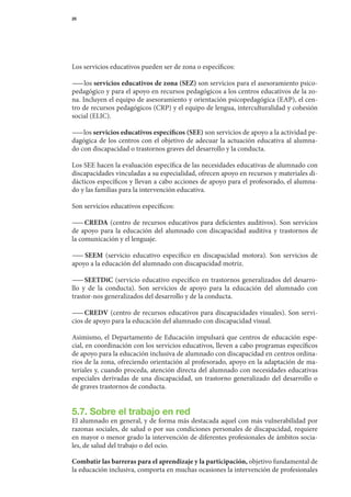 25




Los	servicios	educativos	pueden	ser	de	zona	o	específicos:

— 	los	servicios educativos de zona	(SEZ)	son	servicios	para	el	asesoramiento	psico-
  —
pedagógico	y	para	el	apoyo	en	recursos	pedagógicos	a	los	centros	educativos	de	la	zo-	
na.	Incluyen	el	equipo	de	asesoramiento	y	orientación	psicopedagógica	(EAP),	el	cen-
tro	de	recursos	pedagógicos	(CRP)	y	el	equipo	de	lengua,	interculturalidad	y	cohesión	
social	(ELIC).

— 	los	servicios educativos específicos	(SEE)	son	servicios	de	apoyo	a	la	actividad	pe-
 —
dagógica	 de	 los	 centros	 con	 el	 objetivo	 de	 adecuar	 la	 actuación	 educativa	 al	 alumna-	
do	con	discapacidad	o	trastornos	graves	del	desarrollo	y	la	conducta.

Los	SEE	hacen	la	evaluación	específica	de	las	necesidades	educativas	de	alumnado	con	
discapacidades	vinculadas	a	su	especialidad,	ofrecen	apoyo	en	recursos	y	materiales	di-
dácticos	específicos	y	llevan	a	cabo	acciones	de	apoyo	para	el	profesorado,	el	alumna-	
do	y	las	familias	para	la	intervención	educativa.

Son	servicios	educativos	específicos:

— 	CREDA	 (centro	 de	 recursos	 educativos	para	 deficientes	auditivos).	 Son	servicios	
  —
de	 apoyo	 para	 la	 educación	 del	 alumnado	 con	 discapacidad	 auditiva	 y	 trastornos	 de	
                                                                                             	
la	comunicación	y	el	lenguaje.

— 	 SEEM	 (servicio	 educativo	 específico	 en	 discapacidad	 motora).	 Son	 servicios	 de	
  —
apoyo	a	la	educación	del	alumnado	con	discapacidad	motriz.

— 	 SEETDiC	 (servicio	 educativo	 específico	 en	 trastornos	 generalizados	 del	 desarro-
  —
llo	 y	 de	 la	 conducta).	 Son	 servicios	 de	 apoyo	 para	 la	 educación	 del	 alumnado	 con	
                                                                                              	
trastor-nos	generalizados	del	desarrollo	y	de	la	conducta.

— 	CREDV	(centro	de	recursos	educativos	para	discapacidades	visuales).	Son	servi-
  —
cios	de	apoyo	para	la	educación	del	alumnado	con	discapacidad	visual.

Asimismo,	 el	 Departamento	 de	 Educación	 impulsará	 que	 centros	 de	 educación	 espe-	
cial,	en	co	 rdinación	con	los	servicios	educativos,	lleven	a	cabo	programas	específicos	
            o
de	apoyo	para	la	educación	inclusiva	de	alumnado	con	discapacidad	en	centros	ordina-
rios	de	la	zona,	ofreciendo	orientación	al	profesorado,	apoyo	en	la	adaptación	de	ma-
teriales	y,	cuando	proceda,	atención	directa	del	alumnado	con	necesidades	educativas	
especiales	 derivadas	 de	 una	 discapacidad,	 un	 trastorno	 generalizado	 del	 desarrollo	 o	
                                                                                              	
de	graves	trastornos	de	conducta.


5.7. Sobre el trabajo en red
El	alumnado	en	general,	y	de	forma	más	destacada	aquel	con	más	vulnerabilidad	por	
razonas	sociales,	de	salud	o	por	sus	condiciones	personales	de	discapacidad,	requiere	
                                                                                     	
en	mayor	o	menor	grado	la	intervención	de	diferentes	profesionales	de	ámbitos	socia-
les,	de	salud	del	trabajo	o	del	ocio.

Combatir las barreras para el aprendizaje y la participación,	objetivo	fundamental	de	
la	educación	inclusiva,	comporta	en	muchas	ocasiones	la	intervención	de	profesionales	
 