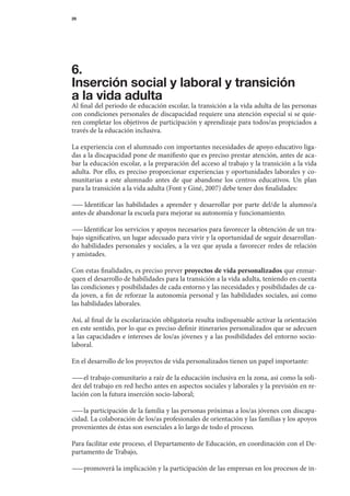 29




6.
Inserción social y laboral y transición
a la vida adulta
Al	final	del	periodo	de	educación	escolar,	la	transición	a	la	vida	adulta	de	las	personas	
con	condiciones	personales	de	discapacidad	requiere	una	atención	especial	si	se	quie-
ren	completar	los	objetivos	de	participación	y	aprendizaje	para	todos/as	propiciados	a	
través	de	la	educación	inclusiva.

La	experiencia	con	el	alumnado	con	importantes	necesidades	de	apoyo	educativo	liga-
das	a	la	discapacidad	pone	de	manifiesto	que	es	preciso	prestar	atención,	antes	de	aca-	
bar	la	educación	escolar,	a	la	preparación	del	acceso	al	trabajo	y	la	transición	a	la	vida	
adulta.	Por	ello,	es	preciso	proporcionar	experiencias	y	oportunidades	laborales	y	co-
munitarias	 a	 este	 alumnado	 antes	 de	 que	 abandone	 los	 centros	 educativos.	 Un	 plan	
                                                                                            	
para	la	transición	a	la	vida	adulta	(Font	y	Giné,	2007)	debe	tener	dos	finalidades:

— 	 Identificar	 las	 habilidades	 a	 aprender	 y	 desarrollar	 por	 parte	 del/de	 la	 alumno/a	
  —                                                                                             	
antes	de	abandonar	la	escuela	para	mejorar	su	autonomía	y	funcionamiento.

— 	Identificar	los	servicios	y	apoyos	necesarios	para	favorecer	la	obtención	de	un	tra-
  —
bajo	significativo,	un	lugar	adecuado	para	vivir	y	la	oportunidad	de	seguir	desarrollan-
do	habilidades	personales	y	sociales,	a	la	vez	que	ayuda	a	favorecer	redes	de	relación	 	
y	amistades.

Con	estas	finalidades,	es	preciso	prever	proyectos de vida personalizados	que	enmar-
quen	el	desarrollo	de	habilidades	para	la	transición	a	la	vida	adulta,	teniendo	en	cuenta	
las	condiciones	y	posibilidades	de	cada	entorno	y	las	necesidades	y	posibilidades	de	ca-	
da	 joven,	 a	 fin	 de	 reforzar	 la	 autonomía	 personal	 y	 las	 habilidades	 sociales,	 así	 como	
                                                                                                    	
las	habilidades	laborales.

Así,	al	final	de	la	escolarización	obligatoria	resulta	indispensable	activar	la	orientación	
en	este	sentido,	por	lo	que	es	preciso	definir	itinerarios	personalizados	que	se	adecuen	
a	las	capacidades	e	intereses	de	los/as	jóvenes	y	a	las	posibilidades	del	entorno	socio-
laboral.

En	el	desarrollo	de	los	proyectos	de	vida	personalizados	tienen	un	papel	importante:

— 	el	trabajo	comunitario	a	raíz	de	la	educación	inclusiva	en	la	zona,	así	como	la	soli-
  —
dez	del	trabajo	en	red	hecho	antes	en	aspectos	sociales	y	laborales	y	la	previsión	en	re-
lación	con	la	futura	inserción	socio-laboral;

— 	la	participación	de	la	familia	y	las	personas	próximas	a	los/as	jóvenes	con	discapa-
  —
cidad.	La	colaboración	de	los/as	profesionales	de	orientación	y	las	familias	y	los	apoyos	
provenientes	de	éstas	son	esenciales	a	lo	largo	de	todo	el	proceso.

Para	facilitar	este	proceso,	el	Departamento	de	Educación,	en	coordinación	con	el	De-
partamento	de	Trabajo,

— 	promoverá	la	implicación	y	la	participación	de	las	empresas	en	los	procesos	de	in-
 —
 