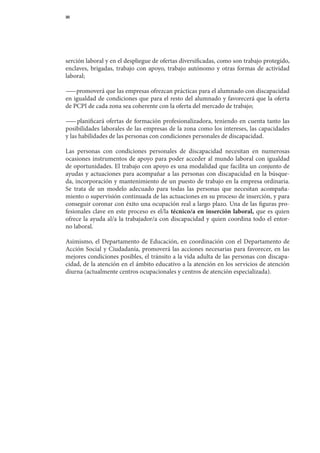 30




serción	labo	 al	y	en	el	despliegue	de	ofertas	diversificadas,	como	son	trabajo	protegido,	
             r
enclaves,	 brigadas,	 trabajo	 con	 apoyo,	 trabajo	 autónomo	 y	 otras	 formas	 de	 actividad	
laboral;

— 	promoverá	que	las	empresas	ofrezcan	prácticas	para	el	alumnado	con	discapacidad	
  —
en	igualdad	de	condiciones	que	para	el	resto	del	alumnado	y	favorecerá	que	la	oferta	
                                                                                    	
de	PCPI	de	cada	zona	sea	coherente	con	la	oferta	del	mercado	de	trabajo;

— 	 planificará	 ofertas	 de	 formación	 profesionalizadora,	 teniendo	 en	 cuenta	 tanto	 las	
  —
posibilidades	laborales	de	las	empresas	de	la	zona	como	los	intereses,	las	capacidades	       	
y	las	habilidades	de	las	personas	con	condiciones	personales	de	discapacidad.

Las	 personas	 con	 condiciones	 personales	 de	 discapacidad	 necesitan	 en	 numerosas	
ocasiones	 ins	 rumentos	 de	 apoyo	 para	 poder	 acceder	 al	 mundo	 laboral	 con	 igualdad	
                t
de	oportunidades.	El	trabajo	con	apoyo	es	una	modalidad	que	facilita	un	conjunto	de	
ayudas	 y	 actuaciones	 para	 acompañar	 a	 las	 personas	 con	 discapacidad	 en	 la	 búsque-	
da,	incorporación	y	mantenimiento	de	un	puesto	de	trabajo	en	la	empresa	ordinaria.	             	
Se	 trata	 de	 un	 modelo	 adecuado	 para	 todas	 las	 personas	 que	 necesitan	 acompaña-	
miento	o	supervisión	continuada	de	las	actuaciones	en	su	proceso	de	inserción,	y	para	
conseguir	coronar	con	éxito	una	ocupación	real	a	largo	plazo.	Una	de	las	figuras	pro-	
fesionales	 clave	 en	 este	 proceso	 es	 el/la	 técnico/a en inserción laboral,	 que	 es	 quien	
ofrece	la	ayuda	al/a	la	trabajador/a	con	discapacidad	y	quien	coordina	todo	el	entor-	
no	laboral.

Asimismo,	 el	 Departamento	 de	 Educación,	 en	 coordinación	 con	 el	 Departamento	 de	
Acción	 Social	 y	 Ciudadanía,	 promoverá	 las	 acciones	 necesarias	 para	 favorecer,	 en	 las	
mejores	condiciones	posibles,	el	tránsito	a	la	vida	adulta	de	las	personas	con	discapa-
cidad,	de	la	atención	en	el	ámbito	educativo	a	la	atención	en	los	servicios	de	atención	
diurna	(actualmente	centros	ocupacionales	y	centros	de	atención	especializada).
 