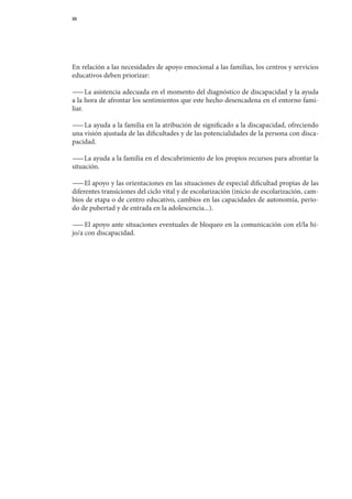 33




En	relación	a	las	necesidades	de	apoyo	emocional	a	las	familias,	los	centros	y	servicios	
educativos	deben	priorizar:

— 	La	asistencia	adecuada	en	el	momento	del	diagnóstico	de	discapacidad	y	la	ayuda	
  —                                                                                   	
a	la	hora	de	afrontar	los	sentimientos	que	este	hecho	desencadena	en	el	entorno	fami-
liar.

— 	La	ayuda	a	la	familia	en	la	atribución	de	significado	a	la	discapacidad,	ofreciendo	
 —
una	visión	ajustada	de	las	dificultades	y	de	las	potencialidades	de	la	persona	con	disca-
pacidad.

— 	La	ayuda	a	la	familia	en	el	descubrimiento	de	los	propios	recursos	para	afrontar	la	
  —
situación.

— 	El	apoyo	y	las	orientaciones	en	las	situaciones	de	especial	dificultad	propias	de	las	
  —
diferentes	tran	 iciones	del	ciclo	vital	y	de	escolarización	(inicio	de	escolarización,	cam-
               s
bios	de	etapa	o	de	centro	educativo,	cambios	en	las	capacidades	de	autonomía,	perio-	
do	de	pubertad	y	de	entrada	en	la	adolescencia...).

— 	El	apoyo	ante	situaciones	eventuales	de	bloqueo	en	la	comunicación	con	el/la	hi-	
  —
jo/a	con	discapacidad.
 