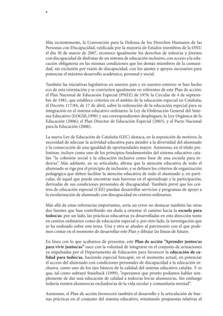 4




Más	 recientemente,	 la	 Convención	 para	 la	 Defensa	 de	 los	 Derechos	 Humanos	 de	 las	
Personas	con	Discapacidad,	ratificada	por	la	mayoría	de	Estados	miembros	de	la	ONU	
el	 día	 30	 de	 marzo	 de	 2007,	 reconoce	 igualmente	 los	 derechos	 de	 niños/as	 y	 jóvenes	
                                                                                                	
con	discapacidad	de	disfrutar	de	un	sistema	de	educación	inclusivo,	con	acceso	a	la	edu-
cación	obligatoria	en	las	mismas	condiciones	que	los	demás	miembros	de	la	comuni-
dad,	sin	exclusión	por	razón	de	discapacidad,	con	los	ajustes	y	apoyos	necesarios	para	
potenciar	el	máximo	desarrollo	académico,	personal	y	social.

También	las	iniciativas	legislativas	en	nuestro	país	y	en	nuestro	entorno	se	han	hecho	
eco	de	esta	orientación	y	se	convierten	igualmente	en	referentes	de	este	Plan	de	acción:	
el	Plan	Nacional	de	Educación	Especial	(PNEE)	de	1978;	la	Circular	de	4	de	septiem-
bre	de	1981,	que	establece	criterios	en	el	ámbito	de	la	educación	especial	en	Cataluña;	
el	Decreto	117/84,	de	17	de	abril,	sobre	la	ordenación	de	la	educación	especial	para	su	
integración	en	el	sistema	educativo	ordinario;	la	Ley	de	Ordenación	General	del	Siste-
ma	Educativo	(LOGSE,1990)	y	sus	correspondientes	despliegues;	la	Ley	Orgánica	de	la	
Educación	(2006);	el	Plan	Director	de	Educación	Especial	(2003),	y	el	Pacto	Nacional	
para	la	Educación	(2006).

La	nueva	Ley	de	Educación	de	Cataluña	(LEC)	destaca,	en	la	exposición	de	motivos,	la	
necesidad	de	adecuar	la	actividad	educativa	para	atender	a	la	diversidad	del	alumnado	
y	la	consecución	de	una	igualdad	de	oportunidades	mayor.	Asimismo,	en	el	título	pre-
liminar,	incluye	como	uno	de	los	principios	fundamentales	del	sistema	educativo	cata-	
lán	 ”la	 cohesión	 social	 y	 la	 educación	 inclusiva	 como	 base	 de	 una	 escuela	 para	 to-	
dos/as”.	 Más	 adelante,	 en	 su	 articulado,	 afirma	 que	 la	 atención	 educativa	 de	 todo	 el	
alumnado	se	rige	por	el	principio	de	inclusión,	y	se	definen	los	criterios	de	organización	
pedagógica	que	deben	facilitar	la	atención	educativa	de	todo	el	alumnado	y,	en	parti-
cular,	de	aquel	que	puede	encontrar	más	barreras	en	el	aprendizaje	y	la	participación,	
derivadas	de	sus	condiciones	personales	de	discapacidad.	También	prevé	que	los	cen-
tros	de	educación	especial	(CEE)	puedan	desarrollar	servicios	y	programas	de	apoyo	a	
la	escolarización	de	alumnado	con	discapacidad	en	centros	ordinarios.

Más	allá	de	estas	referencias	importantes,	sería	un	error	no	destacar	también	las	otras	
dos	fuentes	que	han	contribuido	sin	duda	a	orientar	el	camino	hacia	la	escuela para
todos/as:	por	un	lado,	las	prácticas	educativas	ya	desarrolladas	en	esta	dirección	tanto	
en	centros	ordinarios	como	de	educación	especial	y,	por	otro	lado,	la	investigación	que	
se	ha	realizado	sobre	este	tema.	Una	y	otra	se	añaden	al	patrimonio	con	el	que	pode-	
mos	contar	en	el	momento	de	desarrollar	este	Plan	y	dibujar	las	líneas	de	futuro.

En	línea	con	lo	que	acabamos	de	presentar,	este	Plan de acción ”Aprender juntos/as
para vivir juntos/as”	nace	con	la	voluntad	de	integrarse	en	el	conjunto	de	actuaciones	
ya	impulsadas	por	el	De	 artamento	de	Educación	para	favorecer	la	educación de ca-
                        p
lidad para todos/as,	 haciendo	 especial	 hincapié,	 en	 el	 momento	 actual,	 en	 potenciar	
el	acceso	del	alumnado	con	condiciones	personales	de	discapacidad	a	la	educación	in-	
clusiva,	como	uno	de	los	ejes	básicos	de	la	calidad	del	sistema	educativo	catalán.	Y	es	
que,	tal	como	subrayó	Stainback	(1999),	”esperamos	que	pronto	podamos	hablar	sim-
plemente	de	dar	una	educación	de	calidad	a	todos/as	los/as	alumnos/as.	Sin	embargo	
todavía	existen	alumnos/as	excluidos/as	de	la	vida	escolar	y	comunitaria	normal”.

Asimismo,	el	Plan	de	acción	favorecerá	también	el	desarrollo	y	la	articulación	de	bue-
nas	 prácticas	 en	 el	 conjunto	 del	 sistema	 educativo,	 orientando	 propuestas	 relativas	 al	
 