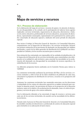 40




10.
Mapa de servicios y recursos

10.1. Proceso de elaboración
En	la	elaboración	del	mapa	de	servicios	y	recursos	de	apoyo	a	la	atención	al	alumna-
do	 con	 discapacidades	 se	 ha	 contado	 con	 la	 participación	 de	 todos/as	 los/as	 agentes	
implicados:	 servicios	 territoriales,	 inspectores/as	 de	 educación,	 directores/as	 y	 titula-	
res	de	centros	educativos,	profesionales	de	servicios	educativos,	asociaciones	de	afecta-
dos/as,	representantes	municipales,	representantes	de	la	patronal	de	los	centros	priva-	
dos	 concertados	 de	 educación	 especial	 y	 sindicatos	 del	 sector	 privado	 de	 educación	   	
especial.

Para	 iniciar	 el	 trabajo,	 la	 Dirección	 General	 de	 Atención	 a	 la	 Comunidad	 Educativa,	
conjuntamente	 con	 la	 Inspección	 de	 Educación	 y	 los	 servicios	 territoriales,	 hicieron		
una	primera	estimación	de	las	previsiones	de	alumnado	con	discapacidad,	por	ámbitos	
territoriales,	a	partir	de	los	datos	generales	de	distribución	de	la	población	con	disca-
pacidad	en	Cataluña	y	de	los	recursos	necesarios	para	su	atención.

Esta	estimación	fue	contrastada	con	responsables	de	las	unidades	de	planificación	y	de	
la	Inspección	de	Educación	de	los	servicios	territoriales,	para	contextualizar	esta	infor-
mación	en	la	realidad	de	cada	territorio	y	para	concretar	las	necesidades	en	la	escola-
rización	 del	 alumnado	 con	 discapacidad,	 las	 necesidades	 de	 recursos	 específicos	 y	 la	
redistribución	de	los	recursos.

Las	 diferentes	 propuestas	 fueron	 analizadas	 con	 la	 Comisión	 Técnica	 para	 valorar	 su	
viabi	idad.
     l

Las	comisiones	territoriales	analizaron	las	previsiones	del	Plan	y	de	los	servicios	y	re-
cursos	existentes	y,	sobre	la	base	de	los	datos	estadísticos	de	población	de	cada	zona,	
concretaron	la	propuesta	de	distribución	de	servicios	y	recursos	en	la	perspectiva	del	
año	2015.

Asimismo,	 las	 comisiones	 territoriales	 han	 mantenido	 entrevistas	 con	 las	 direcciones	
                                                                                             	
y	titularidades	de	los	centros	de	educación	especial	de	su	ámbito	territorial	para	con-
trastar	la	situación	actual	y	las	previsiones	de	futuro	en	la	perspectiva	de	la	educación	
inclusiva,	tanto	en	lo	relativo	a	la	escolarización	de	alumnado,	como	a	la	oferta	de	pro-
gramas	y	servicios	de	apoyo	a	los	centros	ordinarios.

Con	 la	 información	 obtenida	 se	 ha	 concretado	 el	 mapa	 de	 recursos	 y	 servicios	 para	
cada	uno	de	los	servicios	territoriales,	de	acuerdo	con	las	necesidades	de	los	diferen-	
tes	territorios.

Durante	todo	el	proceso	la	Dirección	General	de	Atención	a	la	Comunidad	Educativa	   	
ha	atendido	consultas	de	directivos/as	y	profesorado	de	centros	de	educación	especial	
para	orientarlos	en	su	ade	 uación	al	nuevo	marco.
                          c
 
