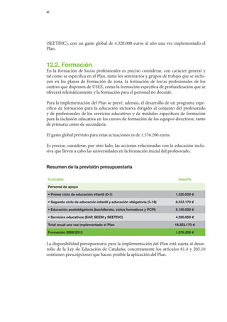 47




(SEETDIC),	 con	 un	 gasto	 global	 de	 4.320.000	 euros	 al	 año	 una	 vez	 implementado	 el	
Plan.


12.2. Formación
En	 la	 formación	 de	 los/as	 profesionales	 es	 preciso	 considerar,	 con	 carácter	 general	 y	
tal	como	se	especifica	en	el	Plan,	tanto	los	seminarios	y	grupos	de	trabajo	que	se	inclu-	
yen	 en	 los	 planes	 de	 formación	 de	 zona,	 la	 formación	 de	 los/as	 profesionales	 de	 los	
centros	que	disponen	de	USEE,	como	la	formación	específica	de	profundización	que	se	
ofrecerá	telemáticamente	y	la	formación	para	el	per	 onal	no	docente.
                                                         s

Para	la	implementación	del	Plan	se	prevé,	además,	el	desarrollo	de	un	programa	espe-
cífico	 de	 formación	 para	 la	 educación	 inclusiva	 dirigido	 al	 conjunto	 del	 profesorado	
y	 de	 profesionales	 de	 los	 servicios	 educativos	 y	 de	 módulos	 específicos	 de	 formación	
                                                                                                	
para	la	inclusión	educativa	en	los	cursos	de	formación	de	los	equipos	directivos,	tanto	
de	primaria	como	de	secundaria.

El	gasto	global	previsto	para	estas	actuaciones	es	de	1.576.200	euros.

Es	preciso	considerar,	por	otro	lado,	las	acciones	relacionadas	con	la	educación	inclu-
siva	que	lleven	a	cabo	las	universidades	en	la	formación	inicial	del	profesorado.


Resumen de la previsión presupuestaria

 Concepto                                                                       Importe

 Personal de apoyo

 • Primer ciclo de educación infantil (0-3)                                    1.320.000 e

 • Segundo ciclo de educación infantil y educación obligatoria (3-16)          8.533.170 e

 • Educación postobligatoria (bachillerato, ciclos formativos y PCPI)          5.150.000 e

 • Servicios educativos (EAP, SEEM y SEETDiC)                                  4.320.000 e

 Total anual una vez implementado el Plan                                     19.323.170 e

 Formación 2008/2015                                                           1.576.200 e


La	disponibilidad	presupuestaria	para	la	implementación	del	Plan	está	sujeta	al	desar-
rollo	 de	 la	 Ley	 de	 Educación	 de	 Cataluña;	 concretamente	 los	 artículos	 81.4	 y	 205.10	
contienen	prescripciones	que	hacen	posible	la	aplicación	del	Plan.
 