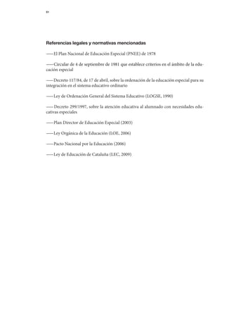 51




Referencias legales y normativas mencionadas

— 	El	Plan	Nacional	de	Educación	Especial	(PNEE)	de	1978
 —

— 	Circular	de	4	de	septiembre	de	1981	que	establece	criterios	en	el	ámbito	de	la	edu-
  — Circular	de	4	de	septiembre	de	1981	que	establece	criterios	en	el	ámbito	de	la	edu-
cación	especial

— 	Decreto	117/84,	de	17	de	abril,	sobre	la	ordenación	de	la	educación	especial	para	su	
  —
inte	 ración	en	el	sistema	educativo	ordinario
    g

— 	Ley	de	Ordenación	General	del	Sistema	Educativo	(LOGSE,	1990)
 —

— 	Decreto	299/1997,	sobre	la	atención	educativa	al	alumnado	con	necesidades	edu-
  —
cativas	especiales

— 	Plan	Director	de	Educación	Especial	(2003)
 —

— 	Ley	Orgánica	de	la	Educación	(LOE,	2006)
 —

— 	Pacto	Nacional	por	la	Educación	(2006)
 —

— 	Ley	de	Educación	de	Cataluña	(LEC,	2009)
 —
 