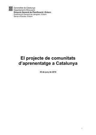 Generalitat de Catalunya
Departament d’Educació
Direcció General de Planificació i Entorn
Subdirecció General de Llengües i Entorn
Servei d’Escola i Entorn




      El projecte de comunitats
     d’aprenentatge a Catalunya
                               30 de juny de 2010




                                                    1
 