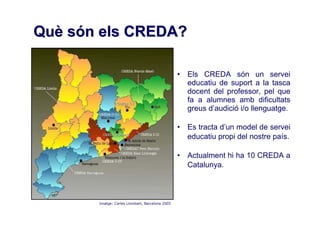 Què són els CREDA?

                                                 • Els CREDA són un servei
                                                   educatiu de suport a la tasca
                                                   docent del professor, pel que
                                                   fa a alumnes amb dificultats
                                                   greus d’audició i/o llenguatge.

                                                 • Es tracta d’un model de servei
                                                   educatiu propi del nostre país.

                                                 • Actualment hi ha 10 CREDA a
                                                   Catalunya.



       Imatge: Carles Llombart, Barcelona 2005
 