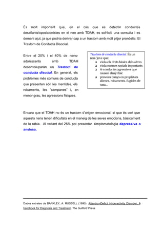 És    molt    important     que,   en    el   cas    que    es    detectin   conductes
desafiants/oposicionistes en el nen amb TDAH, es sol·liciti una consulta i es
demani ajut, ja que podria derivar cap a un trastorn amb molt pitjor pronòstic: El
Trastorn de Conducta Disocial.


Entre el 20% i el 40% de nens-                      Trastorn de conducta disocial. És un
                                                    nen/jove que:
adolescents           amb          TDAH                q viola els drets bàsics dels altres
                                                       q viola normes socials importants
desenvoluparàn      un Trastorn         de
                                                       q té conductes agressives que
conducta disocial. En general, els                         causen dany físic
                                                       q provoca danys en propietats
problemes més comuns de conducta
                                                           alienes, robaments, fugides de
que presenten són les mentides, els                        casa...
robaments, les “campanes” i, en
menor grau, les agressions físiques.




Encara que el TDAH no és un trastorn d’origen emocional, sí que és cert que
aquests nens tenen dificultats en el maneig de les seves emocions, bàsicament
de la ràbia. Al voltant del 25% pot presentar simptomatologia depressiva o
ansiosa.




Dades extretes de BARKLEY, A. RUSSELL (1990). Attention-Deficit Hyperactivity Disorder. A
handbook for Diagnosis and Treatment. The Guilford Press
 
