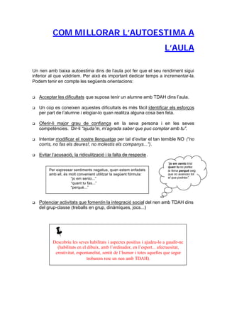 COM MILLORAR L’AUTOESTIMA A
                                                                          L’AULA

Un nen amb baixa autoestima dins de l’aula pot fer que el seu rendiment sigui
inferior al que voldríem. Per això és important dedicar temps a incrementar-la.
Podem tenir en compte les següents orientacions:


q   Acceptar les dificultats que suposa tenir un alumne amb TDAH dins l’aula.

q   Un cop es coneixen aquestes dificultats és més fàcil identificar els esforços
    per part de l’alumne i elogiar-lo quan realitza alguna cosa ben feta.

q   Oferir-li major grau de confiança en la seva persona i en les seves
    competències. Dir-li “ajuda’m, m’agrada saber que puc comptar amb tu”.

q   Intentar modificar el nostre llenguatge per tal d’evitar el tan temible NO (“no
    corris, no fas els deures!, no molestis els companys...”).

q   Evitar l’acusació, la ridiculització i la falta de respecte .
                                                                            “jo em sento trist
                                                                            quan tu no portes
         Per expressar sentiments negatius, quan estem enfadats             la feina perquè veig
         amb ell, és molt convenient utilitzar la següent fórmula:          que no avances tot
                      “jo em sento...”                                      el que podries”.
                      “quant tu fas...”
                      “perquè...”



q   Potenciar activitats que fomentin la integració social del nen amb TDAH dins
    del grup-classe (treballs en grup, dinàmiques, jocs...)




           ë
           Descobriu les seves habilitats i aspectes positius i ajudeu-lo a gaudir-ne
             (habilitats en el dibuix, amb l’ordinador, en l’esport... afectuositat,
            creativitat, espontaneïtat, sentit de l’humor i totes aquelles que segur
                               trobarem rere un nen amb TDAH).
 