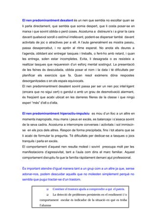 El nen predominantment desatent és un nen que sembla no escoltar quan se
li parla directament, que sembla que somia despert, que li costa posar-se en
marxa i que sovint oblida o perd coses. Acostuma a distreure’s i a girar la cara
davant qualsevol soroll o estímul irrellevant, podent-se dispersar també davant
activitats de joc o atractives per a ell. A l’aula generalment es mostra passiu,
passa desapercebut, i no aprèn al ritme esperat. No anota els deures a
l’agenda, oblidant així entregar tasques i treballs, o fent-ho amb retard, i quan
les entrega, solen estar incompletes. Evita, li desagrada o es resisteix a
realitzar tasques que requereixin d’un esforç mental sostingut. La presentació
de les feines és descuidada, oblida posar el nom i la data i té dificultats per
planificar els exercicis que fa. Quan resol exàmens dóna respostes
desorganitzades o en els espais equivocats.
El nen predominantment desatent sovint passa per ser un nen poc intel·ligent
(encara que no sigui cert) o gandul o amb un grau de desmotivació alarmant,
és freqüent que acabi ubicat en les darreres fileres de la classe i que ningú
esperi “més” d’ell o d’ella.


El nen predominantment hiperactiu-impulsiu es mou d’un lloc a un altre en
moments inapropiats, mou mans i peus en excés, es balanceja i s’aixeca sovint
de la seva cadira. Acostuma a interrompre converses i activitats i sol immiscir-
se en els jocs dels altres. Respon de forma precipitada, fins i tot abans que se
li acabi de formular la pregunta. Té dificultats per dedicar-se a tasques o jocs
tranquils i parla en excés.
El comportament d’aquest nen resulta molest i sovint preocupa molt per les
manifestacions d’agressivitat, tant a l’aula com dins el marc familiar. Aquest
comportament disruptiu fa que la família ràpidament demani ajut professional.


És important atendre d’igual manera tant a un grup com a un altre ja que, sense
adonar-nos, podem descuidar aquells que no molesten simplement perquè no
sembla que pugui tractar-se d’un trastorn.


                  q     Conèixer el trastorn ajuda a comprendre a qui el pateix.
                  q     La detecció de problemes persistents en el rendiment i/o
             comportament escolar és indicador de la situació en què es troba
             l’alumne
 