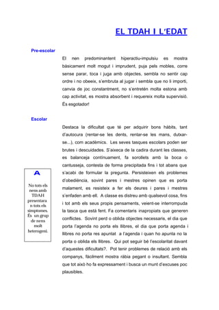 EL TDAH I L’EDAT

  Pre-escolar
                El   nen      predominantent    hiperactiu-impulsiu   es   mostra
                bàsicament molt mogut i imprudent, puja pels mobles, corre
                sense parar, toca i juga amb objectes, sembla no sentir cap
                ordre i no obeeix, s’embruta al jugar i sembla que no li importi,
                canvia de joc constantment, no s’entretén molta estona amb
                cap activitat, es mostra absorbent i requereix molta supervisió.
                És esgotador!


  Escolar
                Destaca la dificultat que té per adquirir bons hàbits, tant
                d’autocura (rentar-se les dents, rentar-se les mans, dutxar-
                se...), com acadèmics. Les seves tasques escolars poden ser
                brutes i descuidades. S’aixeca de la cadira durant les classes,
                es balanceja contínuament, fa sorollets amb la boca o
                cantusseja, contesta de forma precipitada fins i tot abans que
   A            s’acabi de formular la pregunta. Persisteixen els problemes
                d’obediència, sovint pares i mestres opinen que es porta
No tots els
                malament, es resisteix a fer els deures i pares i mestres
 nens amb
   TDAH         s’enfaden amb ell. A classe es distreu amb qualsevol cosa, fins
presentara
                i tot amb els seus propis pensaments, veient-se interrompuda
  n tots els
símptomes.      la tasca que està fent. Fa comentaris inapropiats que generen
És un grup
                conflictes. Sovint perd o oblida objectes necessaris, el dia que
  de nens
    molt        porta l’agenda no porta els llibres, el dia que porta agenda i
heterogeni.
                llibres no porta res apuntat a l’agenda i quan ho apunta no la
                porta o oblida els llibres. Qui pot seguir bé l’escolaritat davant
                d’aquestes dificultats?. Pot tenir problemes de relació amb els
                companys, fàcilment mostra ràbia pegant o insultant. Sembla
                que tot això ho fa expressament i busca un munt d’excuses poc
                plausibles.
 