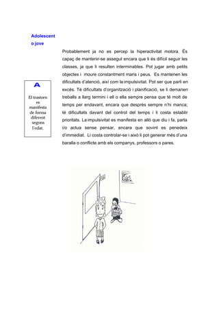 Adolescent
 o jove
              Probablement ja no es percep la hiperactivitat motora. És
              capaç de mantenir-se assegut encara que li és difícil seguir les
              classes, ja que li resulten interminables. Pot jugar amb petits
              objectes i moure constantment mans i peus. Es mantenen les
              dificultats d’atenció, així com la impulsivitat. Pot ser que parli en
   A
              excés. Té dificultats d’organització i planificació, se li demanen
El trastorn   treballs a llarg termini i ell o ella sempre pensa que té molt de
     es
              temps per endavant, encara que després sempre n’hi manca;
manifesta
 de forma     té dificultats davant del control del temps i li costa establir
 diferent
              prioritats. La impulsivitat es manifesta en allò que diu i fa, parla
  segons
  l’edat.     i/o actua sense pensar, encara que sovint es penedeix
              d’immediat. Li costa controlar-se i això li pot generar més d’una
              baralla o conflicte amb els companys, professors o pares.
 