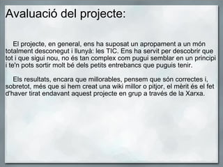 Avaluació del projecte:      El projecte, en general, ens ha suposat un apropament a un món totalment desconegut i llunyà: les TIC. Ens ha servit per descobrir que tot i que sigui nou, no és tan complex com pugui semblar en un principi i te'n pots sortir molt bé dels petits entrebancs que puguis tenir.      Els resultats, encara que millorables, pensem que són correctes i, sobretot, més que si hem creat una wiki millor o pitjor, el mèrit és el fet d'haver tirat endavant aquest projecte en grup a través de la Xarxa.  