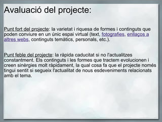 Avaluació del projecte:   Punt fort del projecte : la varietat i riquesa de formes i continguts que poden conviure en un únic espai virtual (text,  fotografies ,  enllaços a altres webs , continguts temàtics, personals, etc.).     Punt feble del projecte : la ràpida caducitat si no l'actualitzes constantment. Els continguts i les formes que tractem evolucionen i creen sinèrgies molt ràpidament, la qual cosa fa que el projecte només tingui sentit si segueix l'actualitat de nous esdeveniments relacionats amb el tema.     