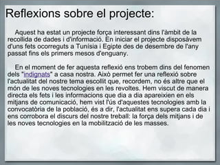 Reflexions sobre el projecte:      Aquest ha estat un projecte força interessant dins l'àmbit de la recollida de dades i d'informació. En iniciar el projecte disposàvem d'uns fets ocorreguts a Tunísia i Egipte des de desembre de l'any passat fins els primers mesos d'enguany.         En el moment de fer aquesta reflexió ens trobem dins del fenomen dels " indignats " a casa nostra. Això permet fer una reflexió sobre l'actualitat del nostre tema escollit que, recordem, no és altre que el món de les noves tecnologies en les revoltes. Hem viscut de manera directa els fets i les informacions que dia a dia apareixien en els mitjans de comunicació, hem vist l'ús d'aquestes tecnologies amb la convocatòria de la població, és a dir, l'actualitat ens supera cada dia i ens corrobora el discurs del nostre treball: la força dels mitjans i de les noves tecnologies en la mobilització de les masses.    