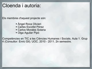 Cloenda i autoria: Els membres d'aquest projecte són:   Àngel Roca Olivieri Carles Escofet Pérez Carlos Morales Solana Olga Aguilar Pipó   Competències en TIC a les Ciències Humanes i Socials. Aula 1. Grup 4 (Consultor: Enric Gil). UOC. 2010 - 2011. 2n semestre. 