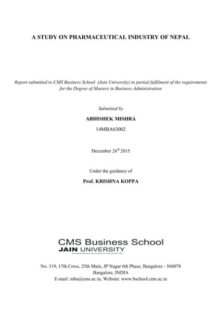 A STUDY ON PHARMACEUTICAL INDUSTRY OF NEPAL
Report submitted to CMS Business School (Jain University) in partial fulfilment of the requirements
for the Degree of Masters in Business Administration
Submitted by
ABHISHEK MISHRA
14MBA63002
December 26th
2015
Under the guidance of
Prof. KRISHNA KOPPA
No. 319, 17th Cross, 25th Main, JP Nagar 6th Phase, Bangalore - 560078
Bangalore, INDIA
E-mail: mba@cms.ac.in, Website: www.bschool.cms.ac.in
 