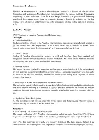 Research and Development
Research & development in Nepalese pharmaceutical industries is limited to pharmaceutical
formulation and testing only. No industry has enough capability for carrying out R & D for reverse
engineering of new molecules. Even the Royal Drugs Research – a governmental laboratory
established three decade ago to carry out researches in drug is limiting its activities only in drug
testing. Three laboratories under the private sector are capable of drug testing activity in a limited
scale.
2.3.3 SWOT Analysis
SWOT Analysis of Nepalese Pharmaceutical Industry is as;
Strengths
a. Production Facilities
Production facilities of most of the Nepalese pharmaceutical industries are upgraded and updated as
per the market and GMP requirements. With a view to be able to address the market needs
manufacturing research and development & QC activities are regularly carried out.
b. Product Quality
Quality of Nepalese pharmaceutical products is good and therefore, those have received well
recognition from the medical doctors and medical practioners. As a result of this Nepalese industries
have acquired 30% market share within a short span of time.
c. Human Resources
The human resources involved in production, quality control, manufacturing, R & D, and marketing
are well qualified and experienced in their respective areas. Human resources involved in this sector
are taken as an asset and therefore, majorities of industries are putting their emphasis on human
resources development.
d. Knowledge of Market Including Interior and Micro-Interior
Pharmaceutical industries have acquired a good knowledge about domestic market including interior
and micro-interior enabling it to enhance its agility. This has enhanced the industry to perform
marketing functions: formulate and implement strategies, distribution, promotion, customer relations,
etc.
e. High Private Sector Participation
All the industries except one are under the private sector and therefore, are relatively quick in
decision making and flexible as per the market need .
Weaknesses
a. Poor Capacity Utilization/Economies of Scale
The capacity utilization of 39 Nepalese pharmaceutical industries varies from 25 to 80%. Of these
large scale industries (five in number) and a few having wide range and forms of products have it
over 60%. The majorities have fairly low capacity utilization. The basic reasons behind it are
identified as less product range and form of products compared to industries having higher capacity
 