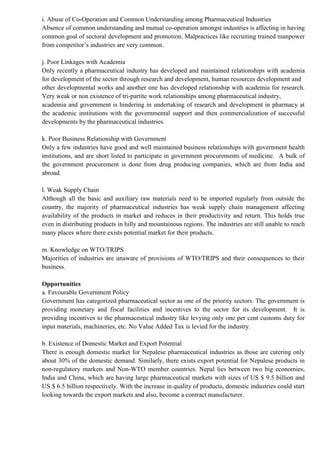 i. Abuse of Co-Operation and Common Understanding among Pharmaceutical Industries
Absence of common understanding and mutual co-operation amongst industries is affecting in having
common goal of sectoral development and promotion. Malpractices like recruiting trained manpower
from competitor’s industries are very common.
j. Poor Linkages with Academia
Only recently a pharmaceutical industry has developed and maintained relationships with academia
for development of the sector through research and development, human resources development and
other developmental works and another one has developed relationship with academia for research.
Very weak or non existence of tri-partite work relationships among pharmaceutical industry,
academia and government is hindering in undertaking of research and development in pharmacy at
the academic institutions with the governmental support and then commercialization of successful
developments by the pharmaceutical industries.
k. Poor Business Relationship with Government
Only a few industries have good and well maintained business relationships with government health
institutions, and are short listed to participate in government procurements of medicine. A bulk of
the government procurement is done from drug producing companies, which are from India and
abroad.
l. Weak Supply Chain
Although all the basic and auxiliary raw materials need to be imported regularly from outside the
country, the majority of pharmaceutical industries has weak supply chain management affecting
availability of the products in market and reduces in their productivity and return. This holds true
even in distributing products in hilly and mountainous regions. The industries are still unable to reach
many places where there exists potential market for their products.
m. Knowledge on WTO/TRIPS
Majorities of industries are unaware of provisions of WTO/TRIPS and their consequences to their
business.
Opportunities
a. Favourable Government Policy
Government has categorized pharmaceutical sector as one of the priority sectors. The government is
providing monetary and fiscal facilities and incentives to the sector for its development. It is
providing incentives to the pharmaceutical industry like levying only one per cent customs duty for
input materials, machineries, etc. No Value Added Tax is levied for the industry.
b. Existence of Domestic Market and Export Potential
There is enough domestic market for Nepalese pharmaceutical industries as those are catering only
about 30% of the domestic demand. Similarly, there exists export potential for Nepalese products in
non-regulatory markets and Non-WTO member countries. Nepal lies between two big economies,
India and China, which are having large pharmaceutical markets with sizes of US $ 9.5 billion and
US $ 6.5 billion respectively. With the increase in quality of products, domestic industries could start
looking towards the export markets and also, become a contract manufacturer.
 