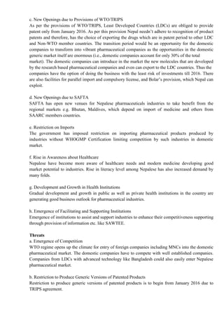 c. New Openings due to Provisions of WTO/TRIPS
As per the provisions of WTO/TRIPS, Least Developed Countries (LDCs) are obliged to provide
patent only from January 2016. As per this provision Nepal needn’t adhere to recognition of product
patents and therefore, has the choice of exporting the drugs which are in patent period to other LDC
and Non-WTO member countries. The transition period would be an opportunity for the domestic
companies to transform into vibrant pharmaceutical companies as the opportunities in the domestic
generic market itself are enormous (i.e., domestic companies account for only 30% of the total
market). The domestic companies can introduce in the market the new molecules that are developed
by the research based pharmaceutical companies and even can export to the LDC countries. Thus the
companies have the option of doing the business with the least risk of investments till 2016. There
are also facilities for parallel import and compulsory license, and Bolar’s provision, which Nepal can
exploit.
d. New Openings due to SAFTA
SAFTA has open new venues for Nepalese pharmaceuticals industries to take benefit from the
regional markets e.g. Bhutan, Maldives, which depend on import of medicine and others from
SAARC members countries.
e. Restriction on Imports
The government has imposed restriction on importing pharmaceutical products produced by
industries without WHOGMP Certification limiting competition by such industries in domestic
market.
f. Rise in Awareness about Healthcare
Nepalese have become more aware of healthcare needs and modern medicine developing good
market potential to industries. Rise in literacy level among Nepalese has also increased demand by
many folds.
g. Development and Growth in Health Institutions
Gradual development and growth in public as well as private health institutions in the country are
generating good business outlook for pharmaceutical industries.
h. Emergence of Facilitating and Supporting Institutions
Emergence of institutions to assist and support industries to enhance their competitiveness supporting
through provision of information etc. like SAWTEE.
Threats
a. Emergence of Competition
WTO regime opens up the climate for entry of foreign companies including MNCs into the domestic
pharmaceutical market. The domestic companies have to compete with well established companies.
Companies from LDCs with advanced technology like Bangladesh could also easily enter Nepalese
pharmaceutical market.
b. Restriction to Produce Generic Versions of Patented Products
Restriction to produce generic versions of patented products is to begin from January 2016 due to
TRIPS agreement.
 