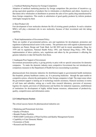 c. Unethical Marketing Practices by Foreign Competitors
Adoption of unethical marketing practices by foreign competitors like provision of incentives e.g.
giving equivalent quantities of products free to wholesalers or distributors and others. Incentives of
that nature drive wholesalers or distributors to promote the sales of low quality drug manufactured by
those foreign competitors. This results in substitution of good quality products by inferior products
with higher margins by them
d. Short Product Life
Fast development of new molecules shortens the life of existing generic products. In such a situation
MNCs will play a dominant role in new molecules, because of their investment and risk taking
capability.
e. Weak Implementation of Government Policy
There are number of governmental policies, acts and regulations for development, promotion and
regulation of pharmaceutical sector in the country. The pertinent ones with regards to pharmaceutical
industries are Patent, Design and Trade Mark Act BS 2022 and its recent amendments; Drug Act
1978 and its regulations; National Health Policy 1991; and National Drug Policy 1995. Weak
implementation of above policies, acts, regulations and others by the government is affecting the
genuine industries to take full benefits from those.
f. Inadequate/Poor Support of Government
Government procurement policy is giving priority to price with no special concessions for domestic
companies. To make the domestic industry more competitive Government has not introduced any
compulsory measures to the Department of Health Services necessitating to purchase
pharmaceuticals from domestic industries for distribution/supply to governmental health institutions
like hospitals, primary healthcare centres, etc. It is procuring medicines through the open market at
competitive prices, wherein the participation of the foreign companies is high. The major areas where
the government support is lacking are in technology transfer assistance, financial assistance in terms
of soft loans and subsidies, setting up a world class research laboratory, provision of necessary
logistics for exports, provision of infrastructure and facilities for industrial expansion, establishment
of institutions for development of highly skilled human resources, enhancement of productivity,
quality, competitiveness and information centre.
2.2 Critical Success Factors
The critical success factors for pharmaceutical industries are:
• Marketing and Promotional Activities
• Quality of Products
• Broader Product Portfolio
• WHO-GMP Certification of Plant Facilities and Quality Management System
• Capability to Cater Domestic Market
• Economies of Scale
• Research and Development
 