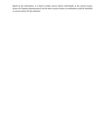 Based on the information, it is hard to isolate success factors individually as the critical success
factors for Nepalese pharmaceutical, but the above success factors in combination could be identified
as success factors for the industries.
 