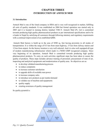 CHAPTER THREE
INTRODUCTION OF AMTECH MED
3.1 Introduction
Amtech Med is one of the listed company in DDA and is very well recognized in market, fulfilling
all sorts of quality standards. It was established on 2004 but formal operation was started only in
2005 and it is located in morang district, katahari VDC-9. Amtech Med (P). Ltd is committed
towards producing high quality pharmaceutical products as per international specifications and to be
a leader in Nepal by satisfying all customers through following statutory and regulatory requirements
with a continual improvement of an established QMS.
Amtech Med factory is build up in the area of 8500 sq. feet having proximity to all modes of
transportation. It is within the range of 0.5 km from main highway, 15 km from railway station and
12 km from airport. So the factory location is very well selected. And it is also well equipped all type
of modern manufacturing infrastructure which made it a WHO GMP recognized company. Since
very beginning of its operation, Amtech Med is committed towards producing high quality
pharmaceutical products. To carry on such activities significant steps has been taken to assure the
quality of products. These steps includes advance training of personnel, procurement of state of art,
inspecting and analytical equipments and modernization of quality area. Its objectives are as:
 to develop validated manufacturing process
 to reduce complaints
 to increase customer satisfaction
 to upgrade skills of available men power
 to increase company sales
 to introduce new products as per market demand
 to validate use of machine and equipments
 quality supply
 creating awareness of quality management
Its quality pyramid is:
Fig. 3.1: Quality Pyramid
Quality
Manual
Quality
Format
Quality
Procedure
Quality
Plan
 
