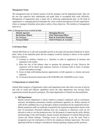 Management Team:
The management team of Amtech consists of all the managers and the department heads. They are
the one who supervise their subordinates and guide them to accomplish their work efficiently.
Management of organization play a major role in achieving organizational goal. As the head of
organization i.e. managing director formulates the vision, mission and objectives for the organization,
where as managers formulate action plan to achieve those objectives. The members of management
team are as:
Table: 3.1 Management Team of AMTECH MED
Manish Agrawal Managing Director
Bal Krishna Mishra Chief Marketing Officer
Jay Narayan Plant & Production Manager
Narayan Dahal Chief of Finance & Accounts
3.1.8 Future Plans
Amtech Med believes in safe and sustainable growth as the major driving factor behind all its future
plans. Some of the important goals that the company would be looking to achieve in the medium
term are as follows:
1) Continue to reinforce Amtech as a franchise in order to supplement its business and
reputation in the market.
2) Raise the size of the balance sheet to generate the advantage of scale. However the
expansion will be based upon judicious selection of business both in terms of product
verities and market coverage.
3) Focus on high yield leading business opportunities in both segments i.e. chronic and acute
segments.
4) To increase the present annual sales of Rs.50,00,000 to Rs. 80,00,000 in next 3 years.
3.2 Departments at Amtech Med
Amtech Med comprises of departments where each department looks after their own area of activity
and with its sound and efficient capabilities assists the other departments also moving whole
organization towards the positive prospects. The major departments of Amtech are discussed below:
A. HR Department:
Human resource department is closely related to company's employees such as recruitment,
selection, development, promotions, transfer, performance appraisal, etc. Before selection of
staffs all the candidates have to go through a medical examination by the organization doctor.
Mainly production staffs are medically examined by the registered organization's doctor at the
time of recruitment. Personnel suffering from any contagious or obnoxious work are not
allowed to work or visit the production area. For the purpose of improving the skills, abilities
and knowledge of the staff members, human resource development of Amtech Med provides
various job related trainings. Trainings covers all employees as per the need. Need is
recognized as per the information or felt by the employees ultimate supervisors. The newly
appointed staff has to undergo a introductory training regarding company profile, premises,
 