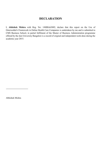 DECLARATION
I, Abhishek Mishra with Reg. No: 14MBA63002, declare that this report on the Use of
Osterwalder's Framework in Online Health Care Companies is undertaken by me and is submitted to
CMS Business School, in partial fulfilment of the Master of Business Administration programme
offered by the Jain University Bangalore is a record of original and independent work done during the
academic year 2015.
Abhishek Mishra
 