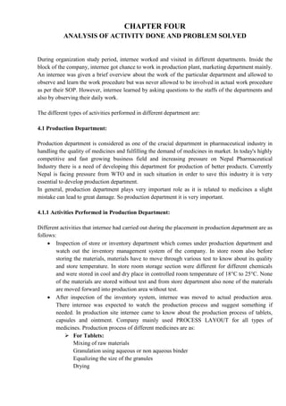 CHAPTER FOUR
ANALYSIS OF ACTIVITY DONE AND PROBLEM SOLVED
During organization study period, internee worked and visited in different departments. Inside the
block of the company, internee got chance to work in production plant, marketing department mainly.
An internee was given a brief overview about the work of the particular department and allowed to
observe and learn the work procedure but was never allowed to be involved in actual work procedure
as per their SOP. However, internee learned by asking questions to the staffs of the departments and
also by observing their daily work.
The different types of activities performed in different department are:
4.1 Production Department:
Production department is considered as one of the crucial department in pharmaceutical industry in
handling the quality of medicines and fulfilling the demand of medicines in market. In today's highly
competitive and fast growing business field and increasing pressure on Nepal Pharmaceutical
Industry there is a need of developing this department for production of better products. Currently
Nepal is facing pressure from WTO and in such situation in order to save this industry it is very
essential to develop production department.
In general, production department plays very important role as it is related to medicines a slight
mistake can lead to great damage. So production department it is very important.
4.1.1 Activities Performed in Production Department:
Different activities that internee had carried out during the placement in production department are as
follows:
 Inspection of store or inventory department which comes under production department and
watch out the inventory management system of the company. In store room also before
storing the materials, materials have to move through various test to know about its quality
and store temperature. In store room storage section were different for different chemicals
and were stored in cool and dry place in controlled room temperature of 18°C to 25°C. None
of the materials are stored without test and from store department also none of the materials
are moved forward into production area without test.
 After inspection of the inventory system, internee was moved to actual production area.
There internee was expected to watch the production process and suggest something if
needed. In production site internee came to know about the production process of tablets,
capsules and ointment. Company mainly used PROCESS LAYOUT for all types of
medicines. Production process of different medicines are as:
 For Tablets:
Mixing of raw materials
Granulation using aqueous or non aqueous binder
Equalizing the size of the granules
Drying
 