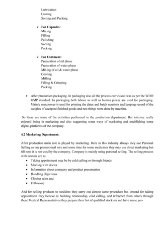 Lubrication
Coating
Sorting and Packing
 For Capsules:
Mixing
Filling
Polishing
Sorting
Packing
 For Ointment:
Preparation of oil phase
Preparation of water phase
Mixing of oil & water phase
Cooling
Milling
Filling & Crimping
Packing
 After production packaging. In packaging also all the process carried out was as per the WHO
GMP standard. In packaging both labour as well as human power are used for packaging.
Mainly men power is used for printing the dates and batch numbers and keeping record of the
weights of accepted finished goods and rest things were done by machine.
So these are some of the activities performed in the production department. But internee really
enjoyed being in marketing and also suggesting some ways of marketing and establishing some
digital platforms of the company.
4.2 Marketing Department:
After production main role is played by marketing. Here in this industry always they use Personal
Selling as one promotional mix and some time for some medicines they may use direct marketing but
till now it is not used by the company. Company is mainly using personal selling. The selling process
with doctors are as:
 Taking appointment may be by cold calling or through friends
 Meeting with doctor
 Information about company and product presentation
 Handling objections
 Closing sales and
 Follow-up
And for selling products to stockists they carry out almost same procedure but instead for taking
appointment they believe in building relationship, cold calling, and reference from others through
these Medical Representatives they prepare their list of qualified stockists and have some pre-
 
