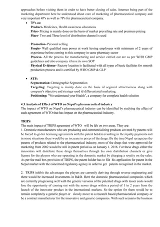 approaches before visiting them in order to have better closing of sales. Internee being part of the
marketing department here he understood about core of marketing of pharmaceutical company and
very important 4P's as well as 7P's for pharmaceutical company.
 7P's as:
Product- Medicines, Health awareness educations
Price- Pricing is mainly done on the basis of market prevailing rate and premium pricing
Place- Two and Three level of distribution channel is used
Promotion- Personal selling
People- Well qualified men power at work having employees with minimum of 2 years of
experience before coming to this company in same pharmacy sector
Process- All the process for manufacturing and service carried out are as per WHO GMP
guidelines and also company it have its own SOP
Physical Evidence- Factory location is facilitated with all types of basic facilities for smooth
production process and is certified by WHO GMP & GLP
 STP:
Segmentation: Demographic Segmentation
Targeting: Targeting is mainly done on the basis of segment attractiveness along with
company's objective and strategy used id differentiated marketing.
Positioning: "We understand your Health", a company for complete health solution
4.3 Analysis of Effect of WTO on Nepal’s pharmaceutical industry
The impact of WTO on Nepal’s pharmaceutical industry can be identified by studying the affect of
each agreement of WTO that has impact on the pharmaceutical industry.
TRIPS
The main impact of TRIPS agreement of WTO will be felt on two areas. They are:
1. Domestic manufacturers who are producing and commercializing products covered by patents will
be forced to go for licensing agreements with the patent holders resulting in the royalty payments and
in some situations there would be an increase in prices of the drugs. By the time Nepal recognizes the
patents of products related to the pharmaceutical industry, most of the drugs that were approved for
marketing from 2002 would be still in patent period as on January 1, 2016. For these drugs either the
innovators will distribute these drugs themselves through his own distribution channels or give
license for the players who are operating in the domestic market by charging a royalty on the sales.
As per the mail box provision of TRIPS, the patent holder has to file his application for patent in the
Nepal market with the concerned regulatory agency in order to get patents recognized in the market.
2. TRIPS inhibit the advantages the players are currently deriving through reverse engineering and
there would be increased investments in R&D. Here the domestic pharmaceutical companies which
are currently progressing well with the generic versions of the patented drugs with lesser costs would
lose the opportunity of coming out with the newer drugs within a period of 1 to 2 years from the
launch of the innovator product in the international markets. So the option for them would be to
remain completely a generic player or slowly move to a research based pharmaceutical company or
be a contract manufacturer for the innovative and generic companies. With such scenario the business
 