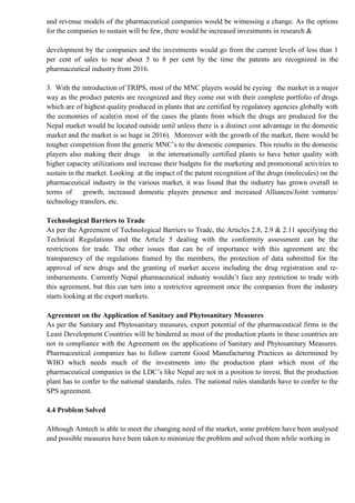 and revenue models of the pharmaceutical companies would be witnessing a change. As the options
for the companies to sustain will be few, there would be increased investments in research &
development by the companies and the investments would go from the current levels of less than 1
per cent of sales to near about 5 to 8 per cent by the time the patents are recognized in the
pharmaceutical industry from 2016.
3. With the introduction of TRIPS, most of the MNC players would be eyeing the market in a major
way as the product patents are recognized and they come out with their complete portfolio of drugs
which are of highest quality produced in plants that are certified by regulatory agencies globally with
the economies of scale(in most of the cases the plants from which the drugs are produced for the
Nepal market would be located outside until unless there is a distinct cost advantage in the domestic
market and the market is so huge in 2016). Moreover with the growth of the market, there would be
tougher competition from the generic MNC’s to the domestic companies. This results in the domestic
players also making their drugs in the internationally certified plants to have better quality with
higher capacity utilizations and increase their budgets for the marketing and promotional activities to
sustain in the market. Looking at the impact of the patent recognition of the drugs (molecules) on the
pharmaceutical industry in the various market, it was found that the industry has grown overall in
terms of growth, increased domestic players presence and increased Alliances/Joint ventures/
technology transfers, etc.
Technological Barriers to Trade
As per the Agreement of Technological Barriers to Trade, the Articles 2.8, 2.9 & 2.11 specifying the
Technical Regulations and the Article 5 dealing with the conformity assessment can be the
restrictions for trade. The other issues that can be of importance with this agreement are the
transparency of the regulations framed by the members, the protection of data submitted for the
approval of new drugs and the granting of market access including the drug registration and re-
imbursements. Currently Nepal pharmaceutical industry wouldn’t face any restriction to trade with
this agreement, but this can turn into a restrictive agreement once the companies from the industry
starts looking at the export markets.
Agreement on the Application of Sanitary and Phytosanitary Measures
As per the Sanitary and Phytosanitary measures, export potential of the pharmaceutical firms in the
Least Development Countries will be hindered as most of the production plants in these countries are
not in compliance with the Agreement on the applications of Sanitary and Phytosanitary Measures.
Pharmaceutical companies has to follow current Good Manufacturing Practices as determined by
WHO which needs much of the investments into the production plant which most of the
pharmaceutical companies in the LDC’s like Nepal are not in a position to invest. But the production
plant has to confer to the national standards, rules. The national rules standards have to confer to the
SPS agreement.
4.4 Problem Solved
Although Amtech is able to meet the changing need of the market, some problem have been analysed
and possible measures have been taken to minimize the problem and solved them while working in
 