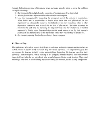 Amtech. Following are some of the advice given and steps taken by intern to solve the problems
during his internship:
1) Development of digital platform for promotion of company as well as its product.
2) Advice given to have adjustments in order minimize operating cost.
3) Lead time management by suggesting the appropriate use of the workers in organization.
When intern was in organization as intern, what intern saw was pharmacists in one
department was sitting as his work was finished and now no more work to do where in other
department production was stopped due to lack of pharmacists. So intern suggested to
minimize the lead time by increasing the responsibilities and have better use of limited
resources by having cross functional departmental work approach and by that approach
pharmacists can be transferred to that department where there was shortage of pharmacist.
4) Got chance to develop the distribution channel for the company.
4.5 Observed Gap
The students are selected as internee in different organization so that they can present themselves as
skilful person on related field on which they have been appointed. The organization gives the
environment for internee to fulfil certain responsibilities. Regarding this internee can show their
capability and intelligence. While working in the company internee observed and evaluated the
theoretical knowledge he has gained and what actually happened in the work situation. Theoretical
knowledge helps a lot in understanding the actual working environment, but not exactly cent percent.
 