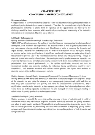 CHAPTER FIVE
CONCLUSION AND RECCOMENDATION
Recommendations
Competitiveness of a sector or industries under the sector can be enhanced through the enhancement of
quality and productivity of the sector or its industries. Therefore, the steps to be taken by the Nepalese
pharmaceutical industries to enable them to capitalize on the opportunities and face up to the
challenges would be those measures, which would enhance quality and productivity of the industries
in isolation or in combination. The steps are as follows:
5.1 Quality Enhancement:
Quality Assurance of Products through Plant Facility Certification:
WHO-GMP certification ensures the quality of plant facilities and pharmaceutical products produced
at the plant. Such assurance develops trust of the medical doctors as well as general practioners and
end customers on pharmaceutical products, and this ultimately assist in capturing the domestic and
export markets. Presently five industries have WHO-GMP Certification and do have good market
recognition and are doing good business. A significant number of industries are under going through
the certification process. One of the considerations medical doctors take while prescribing foreign or
domestic brands is the quality of medicines. By assuring the quality products domestic industries can
overcome the biasness and apprehensions usually associated with them, this could result in increased
prescriptions from medical professionals. As the quality certification opens-up the door to
international markets and domestic markets, the industries having certification would be more
competitive. The Nepalese industries with quality assured product can expand their business in
domestic market at first and then enter export markets.
Quality Assurance through Quality Management System and Environment Management Systems:
Having ISO 9001:2000 Series and ISO 14000 Certification will not only improve the corporate image
of the industries but also guide the industry to have management systems which could lead them to
their long term sustainability and growth; and fulfil the environmental responsibilities. These
certifications can also assist industries to have systems, procedures, data/information base and others
where these are lacking especially in industries run and managed by owner managers leading to
enhancement in quality, productivity and competitiveness.
Adoption of Stringent Quality Standards
Quality assurance is possible by improving quality assurance systems of industries and it could be
carried out without any certification. Nepalese industries need adopt measures for quality assurance
and adopt stringent quality standards. This could restrict unfair competition in domestic market from
the low quality producers by pressurizing and assist the Government in regulating quality control
measures and thus minimize the unfair competition from low quality products of both domestic and
foreign industries.
 