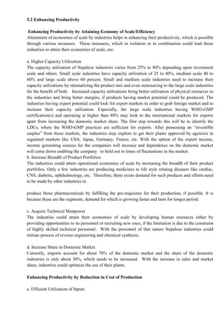 5.2 Enhancing Productivity
Enhancing Productivity by Attaining Economy of Scale/Efficiency
Attainment of economies of scale by industries helps in enhancing their productivity, which is possible
through various measures. These measures, which in isolation or in combination could lead those
industries to attain their economies of scale, are:
a. Higher Capacity Utilization
The capacity utilization of Nepalese industries varies from 25% to 80% depending upon investment
scale and others. Small scale industries have capacity utilization of 25 to 40%, medium scale 40 to
60% and large scale above 60 percent. Small and medium scale industries need to increase their
capacity utilizations by rationalizing the product mix and even outsourcing to the large scale industries
for the benefit of both. Increased capacity utilizations bring better utilization of physical resources to
the industries and bring better margins; if products having market potential could be produced. The
industries having export potential could look for export markets in order to grab foreign market and to
increase their capacity utilization. Especially, the large scale industries having WHO-GMP
certification(s) and operating at higher than 80% may look to the international markets for exports
apart from increasing the domestic market share. The first step towards this will be to identify the
LDCs, where the WHO-GMP practices are sufficient for exports. After possessing an “investible
surplus” from those markets, the industries may explore to get their plants approved by agencies in
regulated markets like USA, Japan, Germany, France, etc. With the option of the export income,
income generating sources for the companies will increase and dependence on the domestic market
will come down enabling the company to hold out in times of fluctuations in the market.
b. Increase Breadth of Product Portfolios
The industries could attain operational economies of scale by increasing the breadth of their product
portfolios. Only a few industries are producing medicines to life style relating diseases like cardiac,
CNS, diabetic, ophthalmology, etc. Therefore, there exists demand for such products and efforts need
to be made by other industries to
produce those pharmaceuticals by fulfilling the pre-requisites for their production, if possible. It is
because these are the segments, demand for which is growing faster and lasts for longer period.
c. Acquire Technical Manpower
The industries could attain their economies of scale by developing human resources either by
providing opportunities to its personnel or recruiting new ones, if the limitation is due to the constraint
of highly skilled technical personnel. With the personnel of that nature Nepalese industries could
initiate process of reverse engineering and chemical synthesis.
d. Increase Share in Domestic Market
Currently, imports account for about 70% of the domestic market and the share of the domestic
industries is only about 30%, which needs to be increased. With the increase in sales and market
share, industries could optimize the use of their plants.
Enhancing Productivity by Reduction in Cost of Production
a. Efficient Utilization of Inputs
 