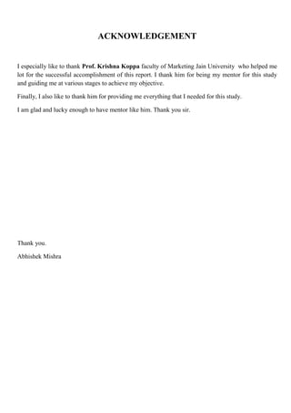 ACKNOWLEDGEMENT
I especially like to thank Prof. Krishna Koppa faculty of Marketing Jain University who helped me
lot for the successful accomplishment of this report. I thank him for being my mentor for this study
and guiding me at various stages to achieve my objective.
Finally, I also like to thank him for providing me everything that I needed for this study.
I am glad and lucky enough to have mentor like him. Thank you sir.
Thank you.
Abhishek Mishra
 