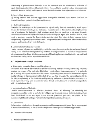 Productivity of pharmaceutical industries could be improved with the betterment in utilization of
inputs like ingredients, utilities, labour and others. This could also result in wastage minimization in
industries. The cost savings made by these would definitely enhance the competitiveness of industries.
b. Supply-Chain Management
By having effective and efficient supply-chain management industries could reduce their cost of
production enhance productivity and competitiveness.
c. Backward Integration
Producing the bulk drugs or active pharmaceutical ingredients by domestic industries by acquiring the
process development knowledge and skills could reduce the cost of those materials leading to drop in
cost of production for industries. Such producers could look at supplying to the other domestic
formulation manufacturers apart from their in-house consumption. Apart from domestic market, there
could be an export potential for those with the certified plant. This brings in better margins for the
companies by integrating operations backward. The purposes of such integration is to achieve control
on costs, quality and delivery period of inputs.
d. Common Infrastructure and Facilities
Having common infrastructure and facilities could also reduce in cost of production and waste disposal
leading to the improvement in productivity and then to competitiveness of industries using common
infrastructure and facilities. It is because majority of Nepalese pharmaceutical industries are small and
medium scale having limited investment capabilities.
5.3 Competitiveness through Innovation
a. Undertaking Innovative Research and Development
Investment in research & development of pharmaceuticals by Nepalese industry is relatively very low;
less than one percent of the total sales. The industry could enhance its competitiveness by investing in
R&D, mainly into organic synthesis for the reverse engineering of the molecules and minimizing the
number of steps in the manufacture of the bulk drugs and final products. The increased capability in
the reverse engineering of the molecules could gradually lead to the expertise in molecule research. It
could improve their long term sustainability either through contract research or cost effective products
with vibrant in-house R&D.
b. Institutionalization of Industries
Gradual institutionalization of Nepalese industries would be necessary for enhancing the
competitiveness of the sector as a whole. It would provide vision and mission for the industries, where
those should head for and also organizational systems, procedures, processes, and others. A few
industries might have to undergo even restructuring and reengineering processes.
c. Collaboration
Collaboration with foreign or domestic companies could enhance competitiveness due to improvement
in productivity and quality of self or due to comparative advantages of collaborating partner(s).
5.4 Enhancing Effectiveness
a. Marketing and Promotions
 