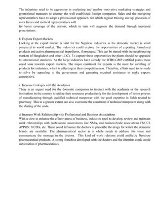 The industries need to be aggressive in marketing and employ innovative marketing strategies and
promotional measures to counter the well established foreign companies. Sales and the marketing
representatives have to adopt a professional approach, for which regular training and up gradation of
sales forces and medical representatives will
for better coverage of the doctors, which in turn will augment the demand through increased
prescriptions.
b. Explore Export Markets
Looking at the export market is vital for the Nepalese industries as the domestic market is small
compared to world market. The industries could explore the opportunities of exporting formulated
products and active pharmaceutical ingredients, if produced. This can be started with the neighbouring
markets of Bangladesh and other LDCs. To capture these opportunities the plants should be upgraded
to international standards. As the large industries have already the WHO-GMP certified plants those
could look towards export markets. The major constraint for exports is the need for airlifting of
products for industries, which is affecting in their competitiveness. Therefore, efforts need to be made
to solve by appealing to the government and garnering required assistance to make exports
competitive.
c. Increase Linkages with the Academia
There is an urgent need for the domestic companies to interact with the academia or the research
institutions in the country to utilize their resources productively for the development of better process
of manufacturing through qualified technical manpower with the good expertise in fields related to
pharmacy. This to a greater extent can also overcome the constraint of technical manpower along with
the sharing of the costs.
d. Increase Work Relationship with Professional and Business Associations
With a view to enhance the effectiveness of business, industries need to develop, review and maintain
work relationships with professional associations like NMA, and business/trade associations FNCCI,
APPON, NCDA, etc. These could influence the doctors to prescribe the drugs for which the domestic
brands are available. The pharmaceutical sector as a whole needs to address this issue and
communicate the message to the doctors. This kind of work relations could publicize Nepalese
pharmaceutical products. A strong franchise developed with the doctors and the chemists could avoid
substitution of pharmaceuticals.
 