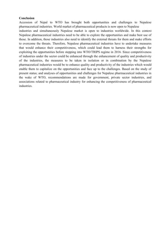 Conclusion
Accession of Nepal to WTO has brought both opportunities and challenges to Nepalese
pharmaceutical industries. World market of pharmaceutical products is now open to Nepalese
industries and simultaneously Nepalese market is open to industries worldwide. In this context
Nepalese pharmaceutical industries need to be able to explore the opportunities and make best use of
those. In addition, those industries also need to identify the external threats for them and make efforts
to overcome the threats. Therefore, Nepalese pharmaceutical industries have to undertake measures
that would enhance their competitiveness, which could lead them to harness their strengths for
exploiting the opportunities before stepping into WTO/TRIPS regime in 2016. Since competitiveness
of industries under the sector could be enhanced through the enhancement of quality and productivity
of the industries, the measures to be taken in isolation or in combination by the Nepalese
pharmaceutical industries would be to enhance quality and productivity of the industries which would
enable them to capitalize on the opportunities and face up to the challenges. Based on the study of
present status; and analyses of opportunities and challenges for Nepalese pharmaceutical industries in
the wake of WTO, recommendations are made for government, private sector industries, and
associations related to pharmaceutical industry for enhancing the competitiveness of pharmaceutical
industries.
 