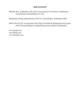 BIBLOGRAPHY
Shrestha, B.K., & Bhandari, D.B. (2013). Drug Markets & Institutions. Kathmandu:
Asmita Books and Distributors Pvt. Ltd.
Department of Drug Administration (2013/14). Annual Report. Kathmandu: DDA
Matrix Services Plc. In association with Centre for Gender & Management and Cygnus
(2012). Research Report on Nepal Pharmaceutical industry. Kathmandu:
www.google.com
www.dda.gov.np
www.ekantipur.com
 