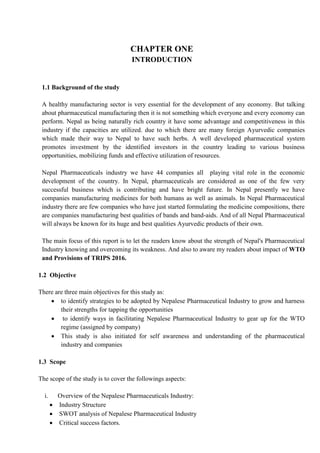 CHAPTER ONE
INTRODUCTION
1.1 Background of the study
A healthy manufacturing sector is very essential for the development of any economy. But talking
about pharmaceutical manufacturing then it is not something which everyone and every economy can
perform. Nepal as being naturally rich country it have some advantage and competitiveness in this
industry if the capacities are utilized. due to which there are many foreign Ayurvedic companies
which made their way to Nepal to have such herbs. A well developed pharmaceutical system
promotes investment by the identified investors in the country leading to various business
opportunities, mobilizing funds and effective utilization of resources.
Nepal Pharmaceuticals industry we have 44 companies all playing vital role in the economic
development of the country. In Nepal, pharmaceuticals are considered as one of the few very
successful business which is contributing and have bright future. In Nepal presently we have
companies manufacturing medicines for both humans as well as animals. In Nepal Pharmaceutical
industry there are few companies who have just started formulating the medicine compositions, there
are companies manufacturing best qualities of bands and band-aids. And of all Nepal Pharmaceutical
will always be known for its huge and best qualities Ayurvedic products of their own.
The main focus of this report is to let the readers know about the strength of Nepal's Pharmaceutical
Industry knowing and overcoming its weakness. And also to aware my readers about impact of WTO
and Provisions of TRIPS 2016.
1.2 Objective
There are three main objectives for this study as:
 to identify strategies to be adopted by Nepalese Pharmaceutical Industry to grow and harness
their strengths for tapping the opportunities
 to identify ways in facilitating Nepalese Pharmaceutical Industry to gear up for the WTO
regime (assigned by company)
 This study is also initiated for self awareness and understanding of the pharmaceutical
industry and companies
1.3 Scope
The scope of the study is to cover the followings aspects:
i. Overview of the Nepalese Pharmaceuticals Industry:
 Industry Structure
 SWOT analysis of Nepalese Pharmaceutical Industry
 Critical success factors.
 