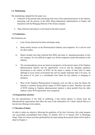 1.4 Methodology
The methodology adopted for this study is as;
 Collection of the primary data interacting with some of the experienced person in the industry,
interacting with the persons in the DDA (Drug Department Administration of Nepal), and
interaction with the Managing Director of the chosen company
 Data collection and analysis is also based on the desk research
1.5 Limitations:
The limitations are:
i. Lack of time obstructed for better and deeper study.
ii. Study mainly focuses on the Pharmaceutical Industry and companies. So it can't be used
for other studies.
iii. Report includes only data collected from DDA and study of operating procedure of only
one company. So very difficult to apply over all the companies (small and medium) in the
industry.
iv. The recommendations given are based on perspective of the present status of the Nepalese
pharmaceutical industry and the opportunities vis-à-vis and the changing regulatory
environment in the context of WTO. So the report is mainly of short term in nature
although it covers macro environment but can't be equally important after 5-10 years. As
the period of 10 years is a considerable time frame for any industry in changing its
dynamics.
v. Most of the Nepalese Pharmaceutical Companies were not able to clear the threats the
industry is currently facing and the impact of WTO regime on them. Therefore, the study
of WTO relating to Nepalese pharmaceutical industry is taken parallel from the other
markets, where WTO agreements were recognized.
1.6 Organization selection:
For the specialization in the field of marketing, I had certain options to choose from the
Pharmaceutical organizations that offers the most of the information. So I chose Amtech Med as it
has the best offerings to the students.
1.7 Duration of Study:
In order to attain my objective following the guidelines of the Jain University, this study program
was successfully accomplished from Friday, 23 October 2015 to 15 January 2015 in Biratnagar
Nepal. There are various activities performed by the intern during these period which will be dealt in
detail in Chapter 4.
 