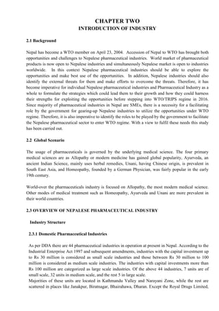 CHAPTER TWO
INTRODUCTION OF INDUSTRY
2.1 Background
Nepal has become a WTO member on April 23, 2004. Accession of Nepal to WTO has brought both
opportunities and challenges to Nepalese pharmaceutical industries. World market of pharmaceutical
products is now open to Nepalese industries and simultaneously Nepalese market is open to industries
worldwide. In this context Nepalese pharmaceutical industries should be able to explore the
opportunities and make best use of the opportunities. In addition, Nepalese industries should also
identify the external threats for them and make efforts to overcome the threats. Therefore, it has
become imperative for individual Nepalese pharmaceutical industries and Pharmaceutical Industry as a
whole to formulate the strategies which could lead them to their growth and how they could harness
their strengths for exploiting the opportunities before stepping into WTO/TRIPS regime in 2016.
Since majority of pharmaceutical industries in Nepal are SMEs, there is a necessity for a facilitating
role by the government for gearing-up Nepalese industries to utilize the opportunities under WTO
regime. Therefore, it is also imperative to identify the roles to be played by the government to facilitate
the Nepalese pharmaceutical sector to enter WTO regime. With a view to fulfil these needs this study
has been carried out.
2.2 Global Scenario
The usage of pharmaceuticals is governed by the underlying medical science. The four primary
medical sciences are as Allopathy or modern medicine has gained global popularity, Ayurveda, an
ancient Indian Science, mainly uses herbal remedies, Unani, having Chinese origin, is prevalent in
South East Asia, and Homeopathy, founded by a German Physician, was fairly popular in the early
19th century.
World-over the pharmaceuticals industry is focused on Allopathy, the most modern medical science.
Other modes of medical treatment such as Homeopathy, Ayurveda and Unani are more prevalent in
their world countries.
2.3 OVERVIEW OF NEPALESE PHARMACEUTICAL INDUSTRY
Industry Structure
2.3.1 Domestic Pharmaceutical Industries
As per DDA there are 44 pharmaceutical industries in operation at present in Nepal. According to the
Industrial Enterprise Act 1997 and subsequent amendments, industries with the capital investment up
to Rs 30 million is considered as small scale industries and those between Rs 30 million to 100
million is considered as medium scale industries. The industries with capital investments more than
Rs 100 million are categorized as large scale industries. Of the above 44 industries, 7 units are of
small scale, 32 units in medium scale, and the rest 5 in large scale.
Majorities of these units are located in Kathmandu Valley and Narayani Zone, while the rest are
scattered in places like Janakpur, Biratnagar, Bhairahawa, Dharan. Except the Royal Drugs Limited,
 