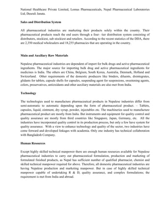 National Healthcare Private Limited, Lomus Pharmaceuticals, Nepal Pharmaceutical Laboratories
Ltd, Deurali Janata.
Sales and Distribution System
All pharmaceutical industries are marketing their products solely within the country. Their
pharmaceutical products reach the end users through a four– tier distribution system consisting of
distributors, stockiest, sub stockiest and retailers. According to the recent statistics of the DDA, there
are 2,350 medical wholesalers and 18,255 pharmacies that are operating in the country.
Main and Auxiliary Raw Materials
Nepalese pharmaceutical industries are dependent of import for bulk drugs and active pharmaceutical
ingredients. The major source for importing bulk drug and active pharmaceutical ingredients for
medicines is India. The others are China, Belgium, South Korea, Australia, Denmark, Holland and
Switzerland. Other requirements of the domestic producers like binders, diluents, disintegrates,
glidants for tablets, capsule shells for capsules, suspending agent for suspensions, sweetening agents,
colors, preservatives, antioxidants and other auxiliary materials are also met from India.
Technology
The technologies used to manufacture pharmaceutical products in Nepalese industries differ from
semi-automatic to automatic depending upon the form of pharmaceutical product. – Tablets,
capsules, liquid, ointment, dry syrup, powder, injectables etc. The machineries used to manufacture
pharmaceutical product are mostly from India. But instruments and equipment for quality control and
quality assurance are mostly from third countries like Singapore, Japan, Germany, etc. All the
industries have incorporated quality control in its production process, but only a few have system for
quality assurance. With a view to enhance technology and quality of the sector, two industries have
come forward and developed linkages with academia. Only one industry has technical collaboration
with Bangladesh Company.
Human Resources
Except highly skilled technical manpower there are enough human resources available for Nepalese
pharmaceutical industries to carry out pharmaceutical formulation, production and marketing of
formulated finished products, as Nepal has sufficient number of qualified pharmacist, chemist and
skilled technical manpower required for above. Therefore, all domestic pharmaceutical industries are
having Nepalese production and marketing manpower. But in case of highly skilled technical
manpower capable of undertaking R & D, quality assurance, and complex formulations; the
requirement is met from India and abroad.
 