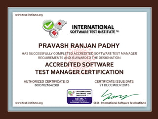 www.test-institute.org
www.test-institute.org CEO - International SoftwareTest Institute
AUTHORIZED CERTIFICATE ID CERTIFICATE ISSUE DATE
HAS SUCCESSFULLY COMPLETED ACCREDITED SOFTWARE TEST MANAGER
REQUIREMENTS AND IS AWARDED THE DESIGNATION
ACCREDITED SOFTWARE
TEST MANAGER CERTIFICATION
INTERNATIONAL
SOFTWARE TEST INSTITUTE ™
PRAVASH RANJAN PADHY
88037821642588 21 DECEMBER 2015
 