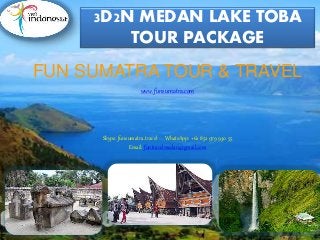 3D2N MEDAN LAKE TOBA
TOUR PACKAGE
FUN SUMATRA TOUR & TRAVEL
www.funsumatra.com
Skype: funsumatra.travel WhatsApp: +62 852 979 930 55
Email: funtravelmedan@gmail.com
 